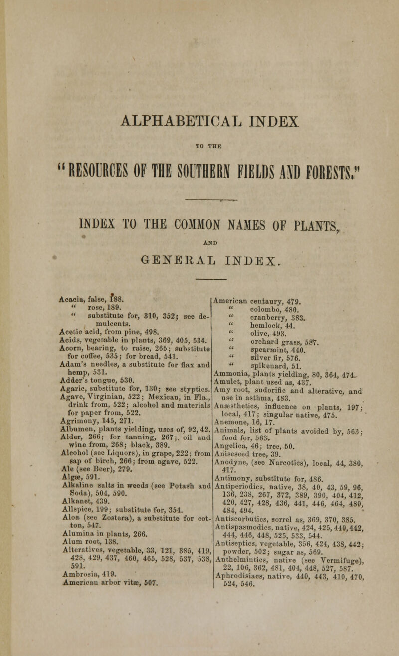 ALPHABETICAL INDEX it RESOURCES OF THE SOUTHERN FIELDS AND FORESTS, INDEX TO THE COMMON NAMES OF PLANTS, GENERAL INDEX. Acacia, false, 188.  rose, 189.  substitute for, 310, 352; see de- mulcents. Acetio acid, from pine, 498. Acids, vegetable in plants, 369, 405, 534. Acorn, bearing, to raise, 265; substitute for coffee, 535; for bread, 541. Adam's needles, a substitute for flax and hemp, 531. Adder's tongue, 530. Agaric, substitute for, 130; see styptics. Agave, Virginian, 522; Mexican, in Fla., drink from, 522; alcohol and materials for paper from, 522. Agrimony, 145, 271. Albumen, plants yielding, uses of, 92, 42. Alder, 266; for tanning, 267;. oil and wine from, 268; black, 389. Alcohol (see Liquors), in grape, 222; from sap of birch, 266; from agave, 522. Ale (see Beer), 279. Algse, 591. Alkaline salts in weeds (see Potash aDd Soda), 504, 590. Alkanet, 439. Allspice, 199; substitute for, 354. Aloa (sec Zostera), a substitute for cot ton, 547. Alumina in plants, 266. Alum root, 138. Alteratives, vegetable, 33, 121, 385, 419, 428, 429, 437, 460, 465, 528, 537, 538, 591. Ambrosia, 419. American arbor vitae, 507. American centaury, 479. '; Colombo, 480. cranberry, 383. hemlock, 44. olive, 493. ' orchard grass, 587. : spearmint, 440. r silver fir, 576. ' spikenard, 51. Ammonia, plants yielding, 80, 364, 474.. Amulet, plant used as, 437. Amy root, sudorific and alterative, and use in asthma, 483. Anaesthetics, influence on plants, 197; local, 417; singular native, 475. Anemone, 16, 17. Animals, list of plants avoided by, 563; food for, 563. Angelica, 46; tree, 50. Anisesced tree, 39. Anodyne, (see Narcotics), local, 44, 380, 417. Antimony, substitute for, 486. Antiperiodics, native, 38, 40, 43, 59, 96, 136, 238, 267, 372, 389, 390, 404, 412, 420, 427, 428, 436, 441, 446, 464, 480, 484, 494. Antiscorbutics, sorrel as, 369, 370, 385. Antispasmodics, native, 424, 425, 440,442, 444, 446, 448, 525, 533, 544. Antiseptics, vegetable, 356, 424, 438,442; powder, 502; sugar as, 569. Anthelmintics, native (see Vermifuge), 22, 106, 362, 481, 404, 448, 527, 587. Aphrodisiacs, native, 440, 443, 410, 470, 524, 546.