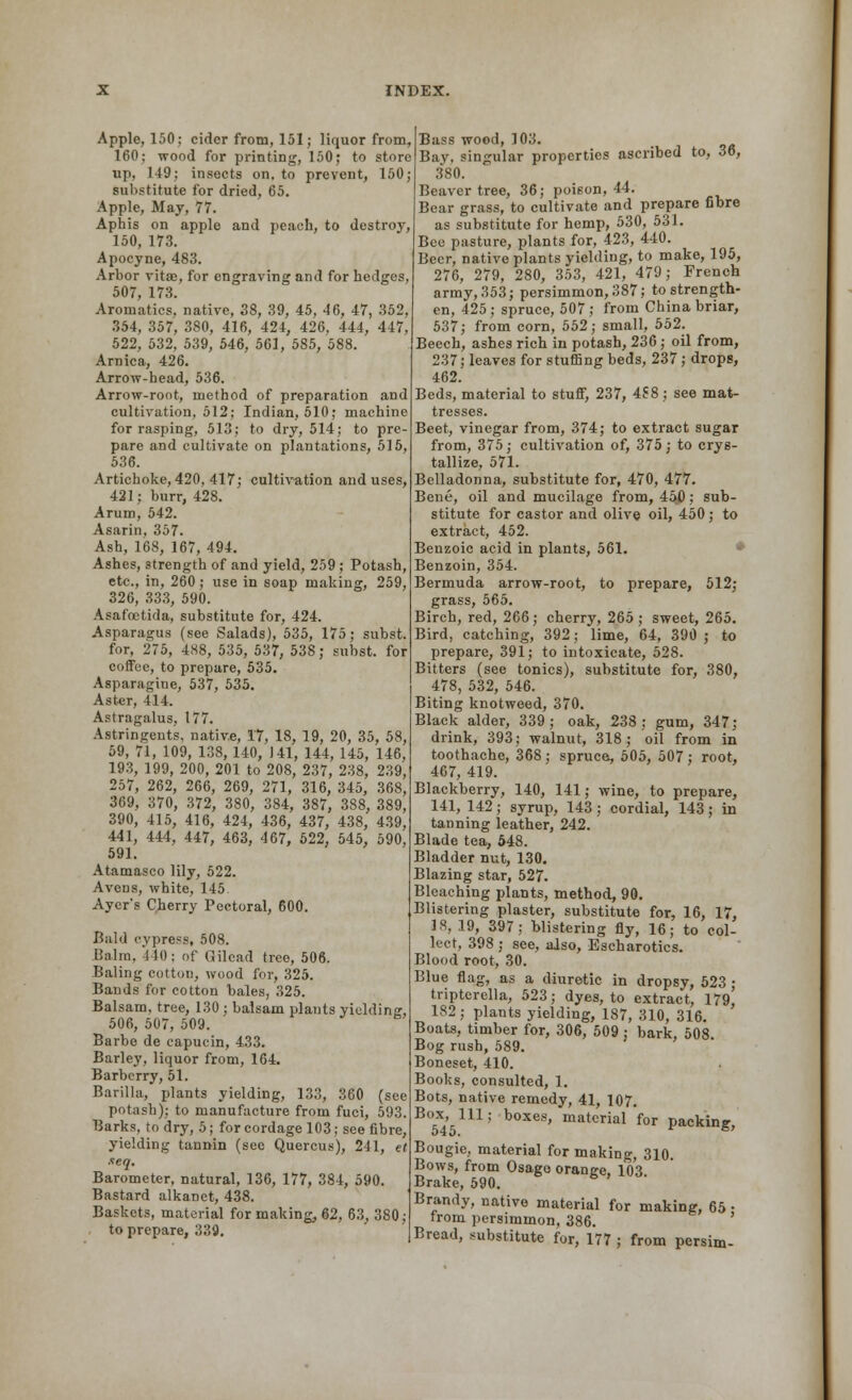 Apple, 150; cider from, 151; liquor from, 160; wood for printing, 150; to store up, 149; insects on, to prevent, 150; substitute for dried, 65. Apple, May, 77. Aphis on apple and peach, to destroy, 150, 173. Apocyne, 483. Arbor vita;, for engraving and for hedges 507, 173. Aroinatics. native, 38, 39, 45, 46, 47, 352, 354, 357, 380, 416, 424, 426, 444, 447, 522, 532, 539, 546, 561, 585, 588. Arnica, 426. Arrow-head, 536. Arrow-root, method of preparation and cultivation, 512; Indian, 510; machine for rasping, 513; to dry, 514; to pre- pare and cultivate on plantations, 515, 536. Artichoke, 420, 417; cultivation and uses, 421; burr, 428. Arum, 542. Asarin, 357. Ash, 168, 167, 494. Ashes, strength of and yield, 259 ; Potash, etc., in, 260 ; use in soap making, 259, 326, 333, 590. Asafcetida, substitute for, 424. Asparagus (see Salads), 535, 175; subst. for, 275, 488, 535, 537, 538; subst. for coffee, to prepare, 535. Asparagine, 537, 535. Aster, 414. Astragalus, 177. Astringents, native, It, 18, 19, 20, 35, 58, 59, 71, 109, 138,140, 141, 144, 145, 146, 193, 199, 200, 201 to 208, 2.37, 238, 239, 257, 262, 266, 269, 271, 316, 345, 368, 369, 370, 372, 380, 384, 387, 388, 389, 390, 415, 416, 424, 436, 437, 438, 439, 441, 444, 447, 463, 467, 622, 545, 590, 591. Atamasco lily, 522. Aveus, white, 145 Aycr*s Cherry Pectoral, 600. Bald cypress, 508. Balm, 440; of Gilcad tree, 506. Baling cotton, wood for, 325. Bands for cotton bales, 325. Balsam, tree, 130 ; balsam plants yielding, 506, 507, 509. Barbe de capucin, 433. Barley, liquor from, 164. Barberry, 51. Barilla, plants yielding, 133, 360 (see potash); to manufacture from fuci, 593. Barks, to dry, 5; for cordage 103; see fibre, yielding tannin (sec Quercus), 241, et xeq. Barometer, natural, 136, 177, 384, 590. Bastard alkanet, 438. Baskets, material for making, 62, 63, 380; to prepare, 339. Bass wood, 103. Bay, singular properties ascribed to, 36, 380. Beaver tree, 36; poison, 44. Bear grass, to cultivate and prepare fibre as substitute for hemp, 530, 531. Bee pasture, plants for, 423, 440. Beer, native plants yielding, to make, 195, 276, 279, 280, 353, 421, 479; French army, 353; persimmon, 387; to strength- en, 425; spruce, 507; from China briar, 537; from corn, 552; small, 552. Beech, ashes rich in potash, 236; oil from, 237; leaves for stuffing beds, 237; drops, 462. Beds, material to stuff, 237, 4S8; see mat- tresses. Beet, vinegar from, 374; to extract sugar from, 375; cultivation of, 375; to crys- tallize, 571. Belladonna, substitute for, 470, 477. Bene, oil and mucilage from, 450: sub- stitute for castor and olive oil, 450; to extract, 452. Benzoic acid in plants, 561. Benzoin, 354. Bermuda arrow-root, to prepare, 512; grass, 565. Birch, red, 266; cherry, 265 ; sweet, 265. Bird, catching, 392; lime, 64, 390 ; to prepare, 391; to intoxicate, 528. Bitters (see tonics), substitute for, 380, 478, 532, 546. Biting knotweed, 370. Black alder, 339; oak, 238; gum, 347; drink, 393; walnut, 318; oil from in toothache, 368; spruce, 505, 507; root, 467, 419. Blackberry, 140, 141; wine, to prepare, 141, 142; syrup, 143 ; cordial, 143; in tanning leather, 242. Blade tea, 548. Bladder nut, 130. Blazing star, 527. Bleaching plants, method, 90. Blistering plaster, substitute for, 16, 17, 18, 19, 397; blistering fly, 16; to col- lect, 398 ; see, also, Escharotics. Blood root, 30. Blue flag, as a diuretic in dropsy, 523 ; tripterella, 523; dyes, to extract, 179, 182; plants yielding, 187, 310, 316. Boats, timber for, 306, 509 ; bark, 508 Bog rush, 589. Boneset, 410. Books, consulted, 1. Bots, native remedy, 41, 107. B°5X45111; b°XeS' material for Packing, Bougie, material for making, 310. Bows, from Osago orange, 103 Brake, 590. Brandy, native material for making, 65 • from persimmon, 386. Bread, substitute for, 177 ; from persim-