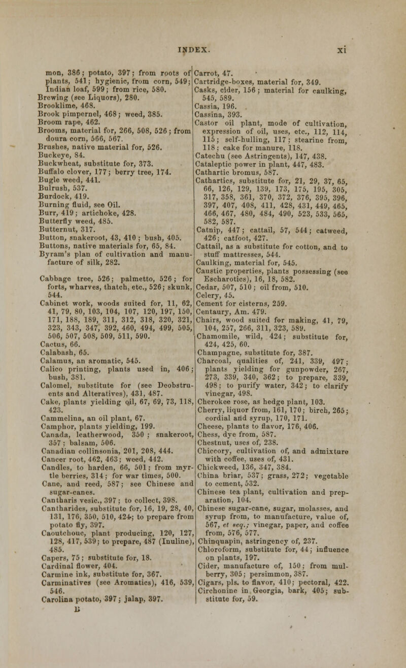 mon, 386; potato, 397; from roots of plants, 541; hygienic, from corn, 549; Indian loaf, 599; from rice, 580. Brewing (see Liquors), 280. Brooklime, 468. Brook pimpernel, 468; weed, 385. Broom rape, 462. Brooms, material for, 266, 508, 526; from doura corn, 566, 567. Brushes, native material for, 526. Buckeye, 84. Buckwheat, substitute for, 373. Buffalo clover, 177; berry tree, 174. Bugle weed, 441. Bulrush, 537. Burdock, 419. Burning fluid, see Oil. Burr, 419; artichoke, 428. Butterfly weed, 485. Butternut, 317. Button, snakeroot, 43, 410 ; bush, 405. Buttons, native materials for, 65, 84. Byram's plan of cultivation and manu- facture of silk, 282. Cabbage tree, 526; palmetto, 526; for forts, wharves, thatch, etc., 526; skunk. 544. Cabinet work, woods suited for, 11, 62, 41, 79, 80, 103, 104, 107, 120, 197, 150, 171, 188, 189, 311, 312, 318, 320, 321, 323, 343, 347, 392, 460, 494, 499, 505, 506, 507, 508, 509, 511, 590. Cactus, 66. Calabash, 65. Calamus, an aromatic, 545. Calico printing, plants used in, 406; bush, 381. Calomel, substitute for (see Dcobstru ents and Alteratives), 431, 487. Cake, plants yielding pil, 67, 69, 73, 118, 42.3. Cammelina, an oil plant, 67. Camphor, plants yielding, 199. Canada, leatherwood, 350 ; snakeroot, 357 : balsam, 506. Canadian collinsonia, 201, 208, 444. Cancer root, 462, 463; weed, 442. Candles, to harden, 66, 501; from myr tie berries, 314; for war times, 500. Cane, and reed, 587; see Chinese and sugar-canes. Cantharis vesic, 397 ; to collect, 39S Cantharides, substitute for, 16, 19, 28, 40, 131, 176, 350, 510, 424-; to prepare from potato fly, 397. Caoutchouc, plant producing, 120, 127, 128, 417, 639; to prepare, 487 (Inuline), 485. Capers, 75 ; substitute for, 18. Cardinal flower, 404. Carmine ink, substitute for, 367. Carminatives (see Aromatics), 416, 539, 546. Carolina potato, 397; jalap, 397. Carrot, 47. Cartridge-boxes, material for, 349. Casks, elder, 156 ; material for caulking, 545, 589. Cassia, 196. Cassina, 393. Castor oil plant, mode of cultivation, expression of oil, uses, etc., 112, 114, 115 ; self-hulling, 117 ; stearine from, 118; cake for manure, 118. Catechu (see Astringents), 147, 438. Cataleptic power in plant, 447, 483. Cathartic bromus, 587. Cathartics, substitute for, 21, 29, 37, 65, 66, 126, 129, 139, 173, 175, 195, 305, 317,358, 361, 370, 372, 376, 395,396, 397, 407, 408, 411, 428, 431, 449, 465, 466, 467, 480, 484, 490, 523, 533, 565, 582, 587. Catnip, 447; cattail, 57, 544; catweed, 426; catfoot, 427. Cattail, as a substitute for cotton, and to stuff mattresses, 544. Caulking, material for, 545. Caustic properties, plants possessing (see Escharotics), 16, 18, 582. Cedar, 507, 510 ; oil from, 510. Celery, 45. Cement for cisterns, 259. Centaury, Am. 479. Chairs, wood suited for making, 41, 79, 104, 257, 266, 311, 323, 589. Chamomile, wild, 424; substitute for, 424, 425, 60. Champagne, substitute for, 387. Charcoal, qualities of, 241, 339, 497; plants yielding for gunpowder, 267, 273, 339, 340, 362; to prepare, 339, 498; to purify water, 342; to clarify vinegar, 498. Cherokee rose, as hedge plant, 103. Cherry, liquor from, 161, 170; birch, 265; cordial and syrup, 170, 171. Cheese, plants to flavor, 176, 406. Chess, dye from, 587. Chestnut, uses of, 238. Chiccory, cultivation of, and admixture with coffee, uses of, 431. Chickweed, 136, 347, 384. China briar, 537; grass, 272; vegetable to cement, 532. Chinese tea plant, cultivation and prep- aration, 104. Chinese sugar-cane, sugar, molasses, and syrup from, to manufacture, value of, 567, et seq.; vinegar, paper, and coffee from, 576, 577. Chinquapin, astringency of, 237. Chloroform, substitute for, 44; influence on plants, 197. Cider, manufacture of, 150; from mul- berry, 305; persimmon, 387. Cigars, pis. to flavor, 410; pectoral, 422. Circhonine in Georgia, bark, 405; sub- stitute for, 59.