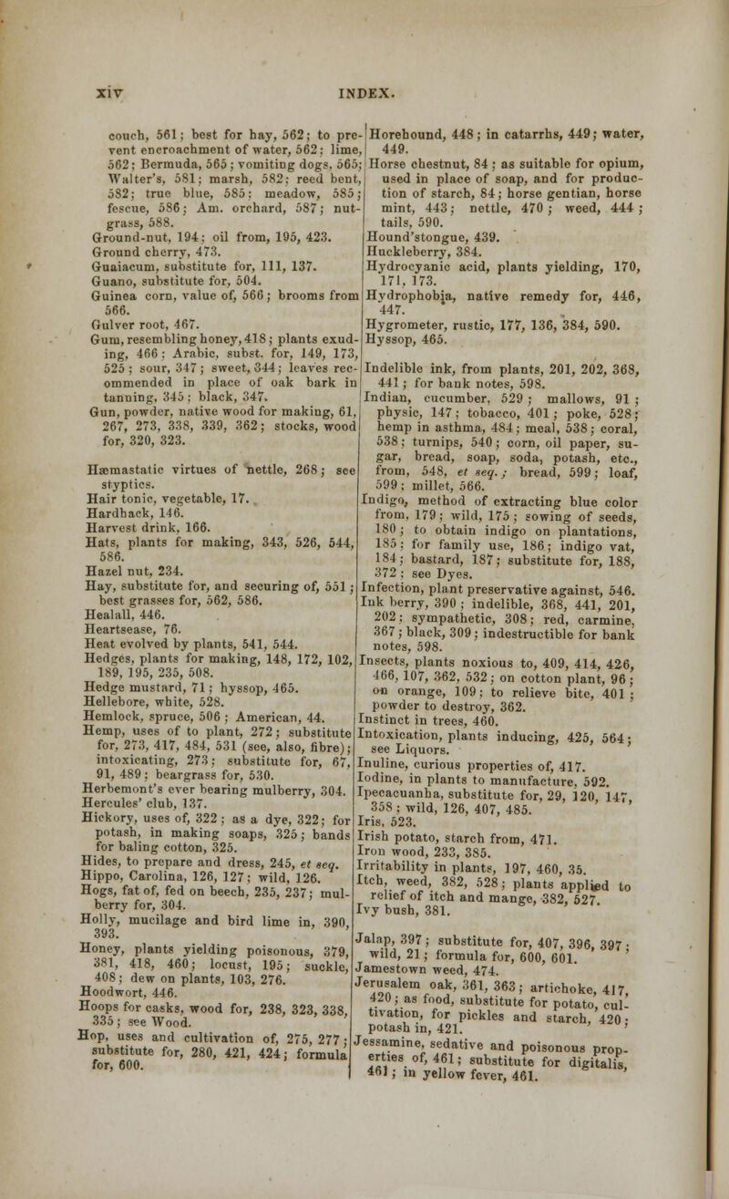 couch, 561; best for hay, 562; to pre- vent encroachment of water, 562: lime, 562; Bermuda, 565 ; vomiting dogs, 565; Walter's, 581; marsh, 582; reed bent, 582; true blue, 585; meadow, 585; fescue, 586; Am. orchard, 587; nut- grass, 588. Ground-nut, 194; oil from, 195, 423. Ground cherry, 473. Guaiacum, substitute for, 111, 137. Guano, substitute for, 504. Guinea corn, value of, 566 ; brooms from 566. Gulver root, 467. Gum, resembling honey, 418; plants exud- ing, 466; Arabic, subst. for, 149, 173, 525; sour, 347; sweet, 344; leaves rec- ommended in place of oak bark in tanuing. 345 ; black, 347. Gun, powder, native wood for making, 61. 267, 273, 338, 339, 362; stocks, wood for, 320, 323. Horehound, 448; in catarrhs, 449; water, 449. Horse chestnut, 84; as suitable for opium, used in place of soap, and for produc- tion of starch, 84; horse gentian, horse mint, 443; nettle, 470 ; weed, 444 ; tails, 590. Hound'stongue, 439. Huckleberry, 384. Hydrocyanic acid, plants yielding, 170, 171, 173. Hydrophobia, native remedy for, 446, 447. Hygrometer, rustic, 177, 136, 384, 590. Hyssop, 465. Haemastatic virtues of nettle, 268; see styptics. Hair tonic, vegetable, 17. Hardback, 146. Harvest drink, 166. Hats, plants for making, 343, 526, 544, 586. Hazel nut, 234. Hay, substitute for, and securing of, 551; best grasses for, 562, 586. Healall, 446. Heartsease, 76. Heat evolved by plants, 541, 544. Hedges, plants for making, 148, 172, 102, 189, 195, 235, 508. Hedge mustard, 71; hyssop, 465. Hellebore, white, 528. Hemlock, spruce, 506 ; American, 44. Hemp, uses of to plant, 272; substitute for, 273, 417, 484, 531 (see, also, fibred- intoxicating, 273; substitute for, 67, 91, 489 ; beargrass for, 530. Herbemont's ever bearing mulberry, 304. Hercules' club, 137. Hickory, uses of, 322 ; as a dye, 322; for potash, in making soaps, 325; bands for baling cotton, 325. Hides, to prepare and dress, 245, et aeq. Hippo, Carolina, 126, 127; wild, 126. Hogs, fat of, fed on beech, 235, 237; mul- berry for, 304. Holly, mucilage and bird lime in, 390, 393. Honey, plants yielding poisonous, 379, 381, 418, 460; locust, 195; suckle, 408; dew on plants, 103, 276. Hoodwort, 446. Hoops for casks, wood for, 238, 323, 338, 335; see Wood. Hop, uses and cultivation of, 275, 277 • substitute for, 280, 421, 424; formula for, 600. Indelible ink, from plants, 201, 202, 368, 441; for bank notes, 598. Indian, cucumber, 529 ; mallows, 91 ; physic, 147; tobacco, 401; poke, 528 ; hemp in asthma, 484; meal, 538; coral, 538; turnips, 540; corn, oil paper, su- gar, bread, soap, soda, potash, etc., from, 548, et aeq.; bread, 599; loaf, 599 ; millet, 566. Indigo, method of extracting blue color from, 179; wild, 175; sowing of seeds, 180; to obtain indigo on plantations, 185; for family use, 186; indigo vat, 184; bastard, 187; substitute for, 188, 372 ; see Dyes. Infection, plant preservative against, 546. Ink berry, 390 ; indelible, 368, 441, 201, 202; sympathetic, 308; red, carmine, 367 ; black, 309; indestructible for bank notes, 598. Insects, plants noxious to, 409, 414, 426, 466, 107, 362, 532; on cotton plant, 96; on orange, 109; to relieve bite, 401; powder to destroy, 362. Instinct in trees, 460. Intoxication, plants inducing, 425, 564; see Liquors. Inuline, curious properties of, 417. Iodine, in plants to manufacture, 592. Ipecacuanha, substitute for, 29, 120 147 358 ; wild, 126, 407, 485. Iris, 523. Irish potato, starch from, 471. Iron wood, 233, 385. Irritability in plants, 197, 460, 35. Itch, weed, 382, 528; plants appl^d to relief of itch and mange, 382, 527 Ivy bush, 381. Jalap, 397 ; substitute for, 407, 396 397 • wild, 21; formula for, 600, 601. ' Jamestown weed, 474. Jerusalem oak, 361, 363; artichoke, 417, 420; as food, substitute for potato, cul- tivation, for pickles and starch, 420- potash in, 421. Jessamine, sedative and poisonous prop- erties of, 461; substitute for digitalis 461; in yellow fever, 461.