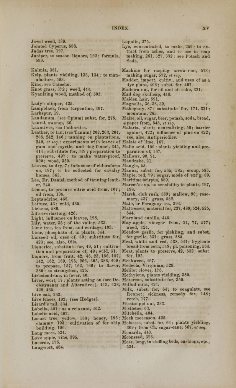 Jewel weed, 139. Jointed Cyperus, 588. Judas tree, 197. Juniper, to season liquors, 162; formula, 599. Kalmia, 381. Kelp, plants yielding, 133, 134; to man- ufacture, 593. Kino, see Catechu. Knot grass, 372 ; weed, 444. Kyanizing wood, method of, 503. Lady's slipper, 425. Lampblack, from turpentine, 497. Larkspur, 19. Laudanum, (see Opium) subst. for, 275. Laurel, swamp, 36. Laxatives, see Cathartics. Leather, to tan, (see Tannin) 202,203, 204, 208, 242, 146 ; tanning on plantations, 249, et seq.; experiments with leaves of gum and myrtle, and dog fennel, 345, 414; substitute for, 349 ; preparation to preserve, 497 : to make water-proof, 500; wood, 350. Leaves, to dry, 7 ; influence of chloroform on, 197; to be collected for cavalry horses, 563. Lee, Dr. Daniel, method of tanning leath- er; 245. Lemon, to procure citric acid from, 107; oil from, 108. Leptandrine, 468. Lettuce, 43 ; wild, 435. Lichens, 589. Life-everlasting, 426. Light, influence on leaves, 198. Lily, water, 35; of the valley, 533. Lime tree, tea from, and cordage, 103. Lime, phosphate of, in plants, 544. Linseed oil, uses of, 89; substitute for, 423 ; see, also, Oils. Liquorice, substitute for, 49, 51; cultiva- tion and preparation of, 49; wild, 51. Liquors, from fruit, 42, 48, 23, 156, 157, 142, 162, 189, 195, 266, 305, 386, 409; to prepare, 157, 162, 166; to flavor, 380 ; to strengthen, 425. Liriodendrine, in fever, 40. Liver, wort, 17; plants acting on (see De- obstruents and Alteratives), 413, 428, 429, 465. Live oak, 263. Live fences, 102; (see Hedges), Lizard's tail, 334. Lobelia, 401; as a relaxant, 402. Lobelic acid, 402. Locust tree, yellow, 188; honey, 195: clammy, 193; cultivation of for ship building, 190. Long moss, 524. Love apple, vine, 395. Lucerne, 176. Lungwort, 464. Lupulin, 275. Lye, concentrated, to make, 259; to ex- tract from ashes, and to use in soap making, 261, 327, 332; see Potash and Soda. Machine for rasping arrow-root, 513; making sugar, 572, et seq. Madder, import., cultiv., and uses of as a dye plant, 406; subst. for, 407. Madeira nut, for oil and oil cake, 321. Mad dog skullcap, 446. Maiden hair, 591. Magnolia, 36, 38, 39. Mahogany, 87 ; substitute for, 171,321; mountain, 265. Maize, oil, sugar, beer, potash, soda, bread, « paper from, 548, et seq. Malaria, plants neutralizing, 56; barrier against, 422; influence of pine on 422; see, also, Antiperiodics. Malate of lime, 167. Malic acid, 150; plants yielding and pre- paration of, 167. Mallows, 90, 91. Mandrake, 21. Mangle, 55. Manna, subst. for, 565, 585; croup, 585. Maple, red, 79; sugar, mode of ext'g, 80. Maritime seirpus', 589. Marcet's exp. on sensibility in plants, 197, 198. Marsh, club rush, 589; mallow, 90; rose- mary, 437; grass, 582. Mate, or Paraguav tea, 394. Mattresses, material for, 237, 489, 524, 525, 544. Maryland cunilla, 445. May-apple, vinegar from, 21, 77, 577; weed, 424. Meadow garlic, for pickling, and subst. for garlic, 531; grass, 585. Meal, white and red, 538, 541; hygienic bread from corn, 549; pi. poisoning, 564. Meat, plants to preserve, 42, 552; subst. for, 195. Meekweed, 467. Medeola, Virginian, 529. Melilot clover, 176. Methylene, plants yielding, 380. Mezcreon, substitute for, 350. Milfoil mint, 424. Milk, subst. for, 64; to coagulate, see Rennet; sickness, remedy for, 148; vetch, 177. Mississippi nut, 333. Mistletoe, 63. Mitchella, 404. Mock moccason, 425. Molasses, subst. for, 64; plants yielding, 309 ; from Ch. sugar-cane, 567, et seq. Monarda, 443. Moonseed, 376. Moss, long, in stuffing beds, cushions, etc., 524.