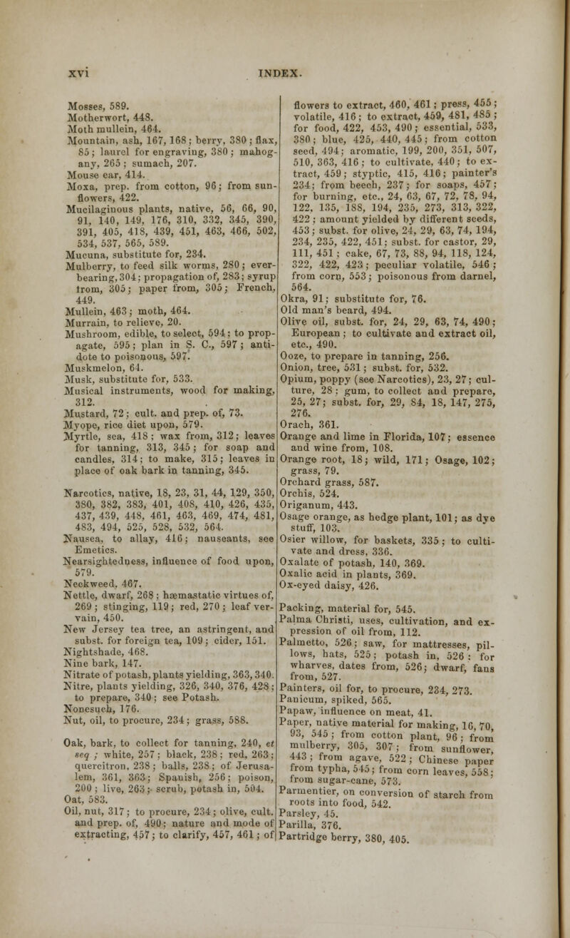Mosses, 589. Motherwort, 448. Moth mullein, 464. Mountain, ash, 167, 168; berry. 380 ; flax, 85; laurel for engraving, 380; mahog- any, 265; sumach, 207. Mouse ear, 414. Moxa, prep, from cotton, 96; from sun- flowers, 422. Mucilaginous plants, native, 56, 66, 90, 91, 140, 149, 176, 310, 332, 345, 390, 391, 405, 418, 439, 451, 463, 466, 502, 534, 537, 565, 589. Mucuna, substitute for, 234. Mulberry, to feed silk worms, 280; ever bearing, 304; propagation of, 283; syrup from, 305; paper from, 305; French, 449. Mullein, 463 ; moth, 464. Murrain, to relieve, 20. Mushroom, edible, to select, 594 : to prop- agate, 595; plan in S. C, 597; anti- dote to poisonous, 597. Muskmelon, 64. Musk, substitute for, 533. Musical instruments, wood for making, 312. Mustard, 72; cult, and prep, of, 73. Myope, rice diet upon, 579. Myrtle, sea, 418 ; wax from, 312; leaves for tanning, 313, 345; for soap and candles, 314; to make, 315; leaves in place of oak bark in tanning, 345. Narcotics, native, 18, 23, 31, 44, 129, 350, 380, 382, 383, 401, 408, 410, 426, 435, 437, 439, 448, 461, 463, 469, 474, 481, 483, 494, 525, 528, 532, 564. Nausea, to allay, 416; nauseants, see Emetics. Nearsightedness, influence of food upon, 579. Ncckweed. 467. Nettle, dwarf, 268 ; haemastatic virtues of, 269; stinging, 119; red, 270; leaf ver- vain, 450. New Jersey tea tree, an astringent, and subst. for foreign tea, 109 ; cider, 151. Nightshade, 468. Nine bark, 147. Nitrate of potash, plants yielding, 363,340. Nitre, plants yielding, 326, 340, 376, 428 ; to prepare, 340 ; see Potash. Nonesuch, 176. Nut, oil, to procure, 234; grass, 588. Oak, bark, to collect for tanning, 240, et eeq ; white, 257; black, 238: red, 263; quercitron, 238; balls, 238; of Jerusa- lem, 361, 363; Spauish, 256; poison, 200 ; live, 263;- scrub, potash in, 504. Oat, 583. Oil, nut, 317; to procure, 234; olive, cult, and prep, of, 490; nature and mode of extracting, 457; to clarify, 457, 461; of flowers to extract, 460, 461; press, 455 ; volatile, 416; to extract, 459, 481, 485 ; for food, 422, 453, 490; essential, 533, 380; blue, 425, 440, 445; from cotton seed, 494; aromatic, 199, 200, 351, 507, 510, 363, 416; to cultivate, 440; to ex- tract, 459; styptic, 415, 416; painter's 234; from beech, 237; for soaps, 457; for burning, etc., 24, 63, 67, 72, 78, 94, 122, 135, 188, 194, 235, 273, 313, 322, 422 ; amount yielded by different seeds, 453; subst. for olive, 24, 29, 63, 74, 194, 234, 235, 422, 451; subst. for castor, 29, 111, 451 ; cake, 67, 73, 88, 94, 118, 124, 322, 422, 423 ; peculiar volatile, 546 ; from corn, 553; poisonous from darnel, 564. Okra, 91; substitute for, 76. Old man's beard, 494. Olive oil, subst. for, 24, 29, 63, 74, 490; European ; to cultivate and extract oil, etc., 490. Ooze, to prepare in tanning, 256. Onion, tree, 531; subst. for, 532. Opium, poppy (see Narcotics), 23, 27; cul- ture, 28 ; gum, to collect and prepare, 25, 27; subst. for, 29, S4, 18, 147, 275, 276. Orach, 361. Orange and lime in Florida, 107; essence and wine from, 108. Orange root, 18; wild, 171; Osage, 102; grass, 79. Orchard grass, 587. Orchis, 524. Origanum, 443. Osage orange, as hedge plant, 101; as dye stuff, 103. Osier willow, for baskets, 335 ; to culti- vate and dress, 336. Oxalate of potash, 140, 369. Oxalic acid in plants, 369. Ox-eyed daisy, 426. Packing, material for, 545. Palma Christi, uses, cultivation, and ex- pression of oil from, 112. Palmetto, 526; saw, for mattresses, pil- lows, hats, 525; potash in, 526: for wharves, dates from, 526; dwarf, fans from, 527. Painters, oil for, to procure, 234, 273. Pauicum, spiked, 565. Papaw, influence on meat, 41. Paper, native material for making, 16, 70 93, 545; from cotton plant, 96; from mulberry, 305, 307; from sunflower, 443; from agave, 522; Chinese paper from typha, o45; from corn leaves, 558: from sugar-cane, 573. Parmentier, on conversion of starch from roots into food, 542. Parsley, 45. Parilla, 376. Partridge berry, 380, 405.