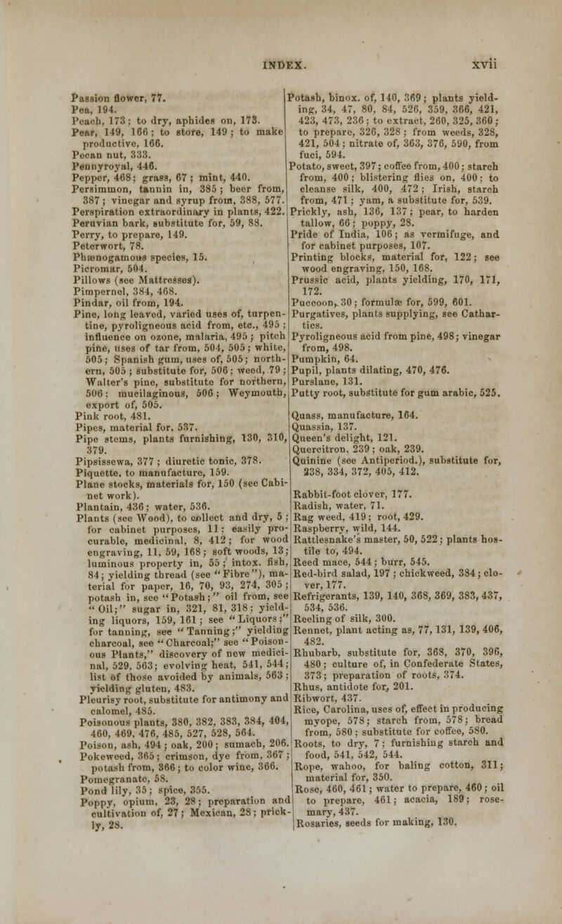 Passion flower, 77. Pea, 194. l'ra'h, 173; to dry, aphides on, 173. Pcnr, 149, 160; to store, 149; to make productive, 166. Pecan nut, 833. Pennyroyal, 446. Pepper, 468; grass, 67 ; mint, 440. Persimmon, tannin in, 385; beer from, 387 ; vinegar and syrup from, 388, 577. Perspiration extraordinary in plants, 422. Peruvian bark, substitute for, 59, 88. Perry, to prepare, 149. Peterwort, 78. Phsenogamous species, 15. Picromar, 504. Pillows (see Mattresses). Pimpernel, 384, 408. Pindar, oil from, 194. Pine, long leaved, varied uses of, turpen- tine, pyroligneous acid from, etc., 495 ; influence on ozone, malaria, 495 ; pitch pine, uses of tar from, 504, 505; white, 505; Spanish gum, uses of, 505; north- ern, 505 ; substitute for, 506; weed, 79 ; Walter's pine, substitute for northern, 506; mucilaginous, 506; Weymouth, export of, 505. Pink root, 481. Pipes, material for, 537. Pipe stems, plants furnishing, 130, 310, 379. Pipsissewa, 377 ; diuretic tonic, 378. Piquette, to manufacture, 159. Plane stocks, materials for, 150 (see Cabi- net work). Plantain, 436; water, 536. Plants (see Wood), to collect and dry, 5 ; for cabinet purposes, 11: easily pro curable, medicinal, 8, 412; for wood engraving, 11. 59, 168; softwoods, 13; luminous property in, 55 ; intox. fish, 84; yielding thread (see Fibre), ma- terial for paper, 16, 70, 93, 274, 305 ; potash in, see  Potash;  oil from, see Oil; sugar in, 321, 81, 318; yield- ing liquors, 159, 161; see Liquors; for tanning, see Tanning; yielding charcoal, see Charcoal; see Poison- ous Plants, discovery of new medici- nal, 529, 563; evolving heat, 541, 544; list of those avoided by animals, 563 ; yielding gluten, 483. Pleurisy root, substitute for antimony and calomel, 485. Poisonous plants, 380, 382, 383, 384, 404, 460, 469, 476, 485, 527, 528, 564. Poison, ash, 494 ; oak, 200 ; sumach, 206. Pokeweed, 365 ; crimson, dye from, 367 ; potash from, 366; to color wine, 366. Pomegranate, 58. Potash, binox. of, 140, 369; plants yield- ing, 34, 4, 80, 84, 526, 359, 366, 421, 423, 473, 236 ; to extract, 260, 325, 360 ; to prepare, 326, 328 ; from weeds, 328, 421, 504; nitrate of, 363, 376, 590, from fuci, 594. Potato, sweet, 397; coffee from, 400; starch from, 400; blistering flies on, 400; to cleanse silk, 400, 472; Irish, starch from, 471; yam, a substitute for, 539. Prickly, ash, 136, 137; pear, to harden tallow, 66; poppy, 28. Pride of India, 106; as vermifuge, and for cabinet purposes, 107. Printing blocks, material for, 122; see wood engraving, 150, 168. Prussic acid, plants yielding, 170, 171, 172. Puccoon, 30; formulae for, 599, 601. Purgatives, plants supplying, see Cathar- tics. Pyroligneous acid from pine, 498; vinegar from, 498. Pumpkin, 64. Pupil, plants dilating, 470, 476. Purslane, 131. Putty root, substitute for gum arabic, 525. Quass, manufacture, 164. Quassia, 137. Queen's delight, 121. Quercitron, 239 ; oak, 239. Quinine (soe Antiperiod.), substitute for, 238, 334, 372, 405, 412. Rabbit-foot clover, 177. Radish, water, 71. Rag weed, 419 ; root, 429. Raspberry, wild, 144. Rattlesnake's master, 50, 522 ; plants hos- tile to, 494. Reed mace, 544; burr, 545. Red-bird salad, 197 ; chickweed, 384; clo- ver, 177. Refrigerants, 139, 140, 368, 369, 383, 437, 534, 536. Reeling of silk, 300. Rennet, plant acting as, 77,131, 139, 406, 482. Rhubarb, substitute for, 368, 370, 396, 480; culture of, in Confederate States, 373; preparation of roots, 374. Rhus, antidote for, 201. Ribwort, 437. Rice, Carolina, uses of, effect in producing myope, 578; starch from, 578; bread from, 580; substitute for coffee, 580. Roots, to dry, 7; furnishing starch and food, 541, 542, 544. Rope, wahoo, for baling cotton, 311; material for, 350. Rose, 460, 461; water to prepare, 460 ; oil to prepare, 461; acacia, 189; rose- Pond lily, 35; spice, 355. Poppv. opium, 23, 28; preparation and cultivation of, 27; Mexican, 28; prick-| mary, 437. ]y 28. jRosaries, seeds for making, 130.