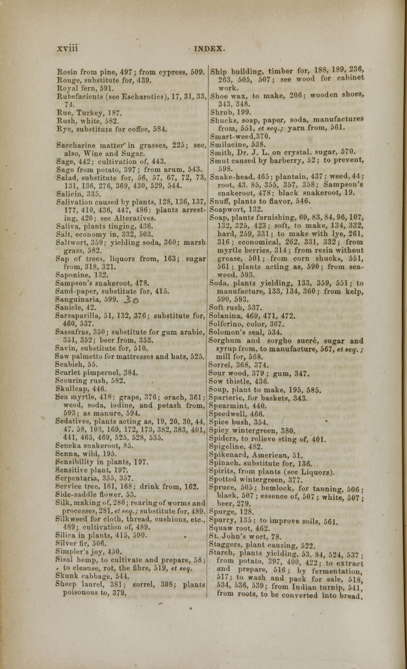 Rosin from pine, 497; from cypress, 509. Rouge, substitute for, 439. Royal fern, 591. Rubefacients (see Escharotics), 17, 31, 33, 71. Rue, Turkey, 187. Rush, white, 582. Rye, substitute for coffee, 5S4. Saccharine matter'in grasses, 225; see, also, Wine and Sugar. Sage, 442; cultivation of, 443. Sago from potato, 397; from arum, 543 Salad, substitute for, 56, 57, 67, 72, 73, 131, 136, 276, 369, 430, 529, 544. Salicin, 335. Salivation caused by plants, 128, 136, 137, 177,410,436, 447, 486; plants arrest- ing, 420; see Alteratives. Saliva, plants tinging, 436. Salt, economy in, 332, 503. Saltwort, 359; yielding soda, 360; marsh grass, 582. Sap of trees, liquors from, 163; sugar from, 318, 321. Saponine, 132. Sampson's snakeroot, 478. Sand-paper, substitute for, 415. Sanguinaria, 599. ^D Sanicle, 42. Sarsaparilla, 51, 132, 376; substitute for, 460, 537. Sassafras, 350 ; substitute for gum arabic, 351, 352; beer from, 353. Savin, substitute for, 510. Saw palmetto for mattresses and hats, 525. Scabish, 55. Scarlet pimpernel, 384. Scouring rush, 582. Skullcap, 446. Sea myrtle, 418: grape, 376; orach, 361 ; weed, soda, iodine, and potash from, 593; as manure, 594. Sedatives, plants acting as, 19, 20, 30, 44. 47. 58, 103, 169, 172, 173, 382, 383, 401, 441, 465, 469, 525, 528, 535. Seneka snakeroot, 85. Senna, wild, 195. Sensibility in plants, 197. Sensitive plant, 197'. Serpentaria, 355, 357. Service tree, 161, 168; drink from, 162. Side-saddle flower, 53. Silk, making of, 280; rearing of worms and processes, 281, et xeq.; substitute for, 489. Silkweed for cloth, thread, cushions, etc., 489; cultivation of, 489. Silica in plants, 415, 590. > Silver fir, 506. Simpler's joy, 450. Sisal hemp, to cultivate and prepare, 58; • to cleanse, rot, the fibre, 519, et seq. Skunk cabbage, 544. Sheep laurel, 381; sorrel, 308; plants poisonous to, 379, Ship building, timber for, 188, 189, 236, 263, 505, 507; see wood for cabinet work. Shoe wax, to make, 206; wooden shoes, 343, 348. Shrub, 199. Shucks, soap, paper, soda, manufactures from, 551, et seq.; yarn from, 561. Smart-weed,370. Smilacine, 538. Smith, Dr. J. L. on crystal, sugar, 570. Smut caused by barberry, 52 ; to prevent, 598. Snake-head, 465; plantain, 437; weed,44; root, 43. S5, 355, 357, 358; Sampson's snakeroot, 478; black snakeroot, 19. Snuff, plants to flavor, 546. Soap wort, 132. Soap, plants furnishing, 69, 83, 84, 96,107, 132, 325, 423; soft, to make, 134, 332, hard, 259, 331; to make with lye, 261, 316; economical, 262, 331, 332; from myrtle berries, 314; from resin without grease, 501; from corn shucks, 551, 561; plants acting as, 590; from sea- weed, 593. Soda, plants yielding, 133, 359, 551; to manufacture, 133, 134, 360 ; from kelp, 590, 593. Soft rush, 537. Solanina, 469, 471, 472. Solferino, color, 367. Solomon's seal, 534. Sorghum and sorgho Sucre, sugar and syrup from, to manufacture, 567, et seq. ; mill for, 568. Sorrel, 368, 374. Sour wood, 379 ; gum, 347. Sow thistle, 436. Soup, plant to make, 195, 585. Sparterie, for baskets, 343. Spearmint, 440. Speedwell, 466. Spice bush, 354. Spicy wintergreen, 380. Spiders, to relieve sting of, 401. Spigeline, 482. Spikenard, American, 51. Spinach, substitute for, 136. Spirits, from plants (see Liquors). Spotted wintergreen, 377. Spruce, 505; hemlock, for tanning, 506; black, 507 ; essence of, 507 ; white, 507 • beer, 279. Spurge, 128. Spurry, 135; to improve soils, 561. Squaw root, 462. St. John's wort, 78. Staggers, plant causing, 522. Starch, plants yielding, 53, 84, 524, 537 • from potato, 397, 400, 422; to extract and prepare, 516; by fermentation, ol7; to wash and pack for sale, 518, 534, 536, 539; from Indian turnip, 541, from roots, to be converted into bread.