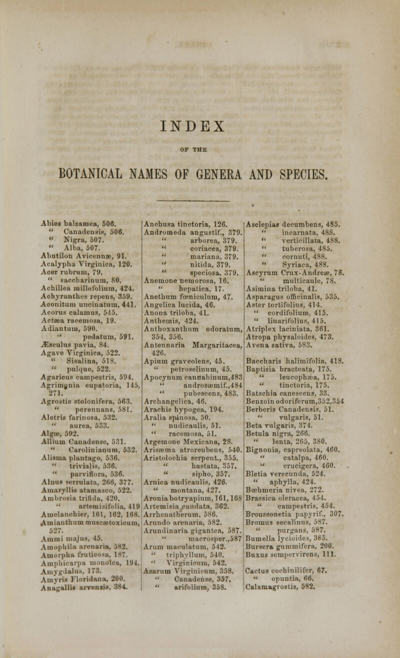 BOTANICAL NAMES OF GENERA AND SPECIES. Abies balsamea, 506.  Canadensis, 506.  Nigra, 507.  Alba, 507. Abutilon Avicennse, 91. Acalypha, Virginica, 120. Acer rubrum, 79.  saccharinum, 80. Achillea millefolium, 424. Achyranthes repens, 359. Aconitum uncinatum, 441. Acorus calamus, 545. Actsea racemosa, 19. Adiantum, 590. •' pedatum, 591. JEsculus pavia, 84. Agave Virginica, 522.  Sisalina, 518.  pulque, 522. Agaricus campestris, 594. Agrimgnia eupatoria, 145, 271. Agrostis stolonifcra, 563.  perennans, 581. Aletris farinosa, 532.  aurea, 533. Algtc, 592. Allium Canadense, 531.  Oarolinianum, 532. Alisma plantago, 536.  trivialis, 536.  parviflora, 536. Alnus scrrulata, 266, 377. Amaryllis atamasco, 522. Ambrosia trifida, 420.  artemisifolia, 419 Amelanchier, 161, 162, 168. Amianthum muscretoxicuni, 527. Ammi majus, 45. Amophila aronaria, 882. Amorpha frutieosa, 187. Amphicarpa mouoica, 194. Amygdala.-. 173. Amyris 1'loridana, 200. Anajrallis arvonsis, 384, Anchusa tinctoria, 126. Andromeda angustif., 379.  arborea, 379.  coriacea, 379.  'mariana, 379.  nitida, 379.  speciosa, 379. Anemone uemorosa, 16.  hepatica, 17. Anethum foeniculum, 47. Angelica lucida, 46. Anona triloba, 41. Antheinis, 424. Anthoxanthum odoratum, 354, 356. Antennaria Margaritacca, 426. Apium graveolens, 45.  petroselinum, 45. Apocynum cannabinum,483  androsaemif.,484  pubescens, 483. Arcbangelica, 46. Arachis hypogea, 194. Aralia spinosa, 50.  nudicaulis, 51.  racemosa, 51. Argemone Mexieana, 2S. Arissema atroreubens, 540. Aristolochia serpent., 355.  hastata, 357.  sipho, 357. Arnica nudicaulis, 426.  montana, 427. Aroniabotryapium, 161,168 Artemisia caudata, 362. Arrheuatherum, 586. Arundo arenaria, 582. Arundinaria gigantea, 5S7.  macrosper.,587 Arum maeulatrim, 542.  triphyllum, 540.  Virginionm, 542. Asarum Yirginii-um, 358. Canadense, 357.  arifolium, 358. Asclepias decumbens, 485.  incarnata, 488.  verticillata, 488.  tuberosa, 485.  cornuti, 488.  Syriaca, 488. Ascyrum Crux-Andrcse, 78.  multicaule, 78. Asimina triloba, 41. Asparagus officinalis, 535. Aster tortifolius, 414.  cordifolium, 415.  linarifolius, 415. Atriplex laciniata. 361. Atropa physaloides, 473. Avena sativa, 583. Baccharis halimifolia, 418. Baptisia bracteata, 175.  leucopha?a, 175.  tinctoria, 175. Batschia canescens, 33. Benzoin odoriferum,352,354 Berberis Canadensis, 51.  vulgaris, 51. Beta vulgaris, 374. Betula nigra, 266.  lenta, 265, 380. Bignonia, capreolata, 460.  catalpa, 460.  crucigera, 460. Bletia verecunda, 524. '• aphylla, 424. Boebmeria nivea, 272. Brassica oleracea, 454.  campestris, 454. Broussonetia papyrif., 307. Bromus secalinus, 587.  purgans, 587. Bumelia lycioides, 385. Bursera gummifera, 200. Buxus sempervirens, 111. Cactus cochinilifor, 67.  opuntia. 66. Calamagrostis, 582.