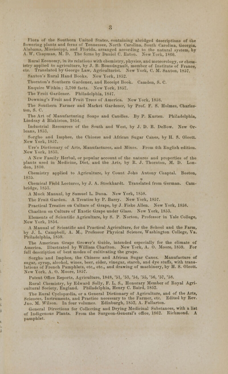 3 Flora of the Southern United States, containing abridged descriptions of the (lowering plants and ferns of Tennessee, North Carolina, South Carolina, Georgia, Alabama, Mississippi, and Florida, arranged according to the- natural system, by A. W. Chapman, M. D. The ferns by Daniel C. Eaton. New York, 1860. Rural Economy, in its relations with chemistry,physios, and meteorology, or chem- istry applied to agriculture, by J. B. Boussingault, member of Institute of France, eh-. Translated by George Law, Agriculturist. New York. ('. M. Saxton, 1*57. Saxton's Rural Hand Books. New York, 1852. Thornton's Southern Gardener, and Receipt Book. Camden, S. C. Enquire Within ; 3,700 facts. New York, 1857. The Fruit Gardener. Philadelphia, 1847. Downing's Fruit and Fruit Trees of America. New York, 1858. The Southern Farmer and Market Gardener, by Prof. F. S. Holmes, Charles- ton, 8. C. The Art of Manufacturing Soaps and Candles. By P. Kurten. Philadelphia, Lindsay & Blakiston, I Industrial Resources of the South anil West, by J. D. B. DeBow. New Or- leans. 1853. Sorgho and [mphee, the Chinese and African Sugar Canes, by H. S. Oleott. New York, L857. Ure's Dictionary of Arts, Manufactures, and Mines. From 4th English edition. New Yoik. is;,:;. A New Family Herbal, or popular account of the natures and properties of the plants used in Medicine, Diet, and the Arts, by R. J. Thornton, M. D. Lon- don. 1810. Chemistry applied to Agriculture, by Count John Antony Chaptal. Boston, 1835. m Chemical Field Lectures, by J. A. Stockhardt. Translated from German. Cam- bridge. 1853. A Muck Manual, by Samuel L. Dana. New York, 1858. The Fruit Garden. A Treatise by P. Barry. New York, 1857. Practical Treatise on Culture of Grape, by J. Fiske Allen. New York, 1858. Charlton on Culture of Exotic Grape under Glass. New York, 1853. Elements of Scientific Agriculture, by S. P. Norton, Professor in Yale College, New York, 1854. A .Manual of Scientific and Practical Agriculture, for the School and the Farm, by J. L. Campbell, A. M., Professor Physical Science, Washington College, Va. Philadelphia, 1859. The American Grape Grower's Guide, intended especially for the climate of America. Illustrated by William Charlton. New York, A. 0. Moore, 1859. For full description of best modes of cultivating the grape. Sorgho and Imphee, the Chinese and African Sugar Canes. Manufacture of sugar, syrup, alcohol, wines, beer, cider, vinegar, starch, and dye stuffs, with trans- lations of French Pamphlets, etc., etc., and drawing of machinery, by H. S. Oleott. New York. A. 0. iMoore, 1857. Patent Office Reports, Agriculture, 1848, '51, '53, '54, '55, '56, '57, '58. Rural Chemistry, by Edward Solly, F. L. S., Honorary Member of Royal Agri- cultural Society. England. Philadelphia, Henry C. Band, 1852. The Rural Cyclopaedia, or a General Dictionary of Agriculture, and of the Arts, Sciences. Instruments, and Practice necessary to the Farmer, etc. Edited by Rev. Jno. M. Wilson. In four volumes. Edinburgh, 1852, A. Fullarton. General Directions for Collecting and Drying Medicinal Substances, with a list Of Indigenous Plants. From the Surgeon-General's office, 1862. Richmond. A pamphlet.