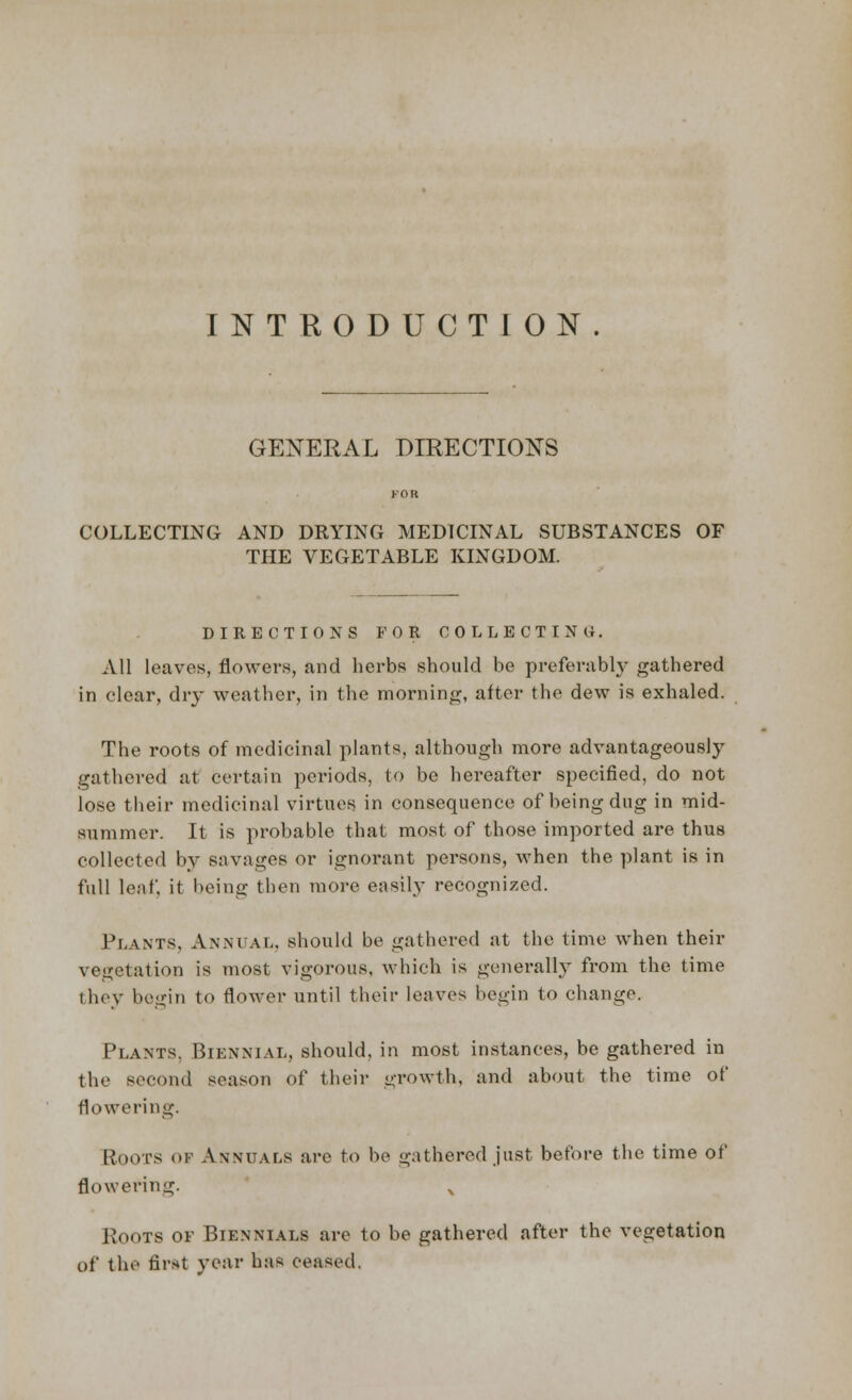 INTRODUCTION. GENERAL DIRECTIONS COLLECTING AND DRYING MEDICINAL SUBSTANCES OF THE VEGETABLE KINGDOM. DIRECTIONS FOR COLLECTING. All leaves, flowers, and herbs should be preferably gathered in clear, dry weather, in the morning, after the dew is exhaled. The roots of medicinal plants, although more advantageously gathered at certain periods, to be hereafter specified, do not lose their medicinal virtues in consequence of being dug in mid- summer. It is probable that most of those imported are thus collected by savages or ignorant persons, when the plant is in full leaf, it being then more easily recognized. Plants, Annual, should be gathered at the time when their vegetation is most vigorous, which is generally from the time they begin to flower until their leaves begin to change. Plants, Biennial, should, in most instances, be gathered in the second season of their growth, and about the time of flowering. Roots of Annuals are to be gathered just before the time of flowering. Roots of Biennials are to be gathered after the vegetation of the fir*t year has ceased.