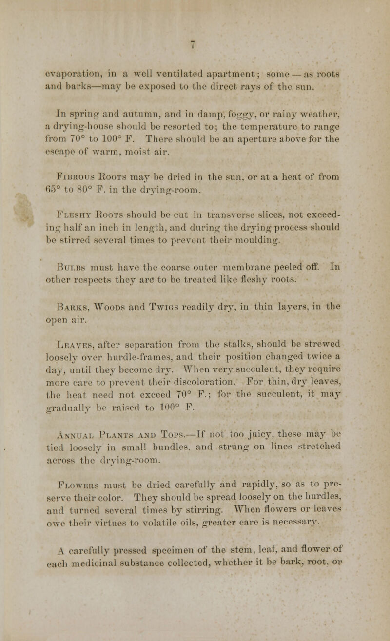 evaporation, in n well ventilated apartment; some — as roots and barks—may be exposed to the direct rays of the sun. In spring and autumn, and in damp, foggy, or rainy weather, a drying-house should be resorted to; the temperature to range from 70° to 100° P. There should be an aperture above for the escape of warm, moist air. FIBROUS Roots may be dried in the sun, or at a heat of from 65° to 80° F. in the drying-room. Fleshy Roots should be cut in transverse slices, not exceed- ing half an inch in length, and during the drying process should be stirred several times to prevent their moulding. Bulbs must have the coarse outer membrane peeled off'. In other respects they are to be treated like fleshy roots; Barks, Woods and Twigs readily dry, in thin layers, in the open air. Leaves, after separation from the stalks, should be strewed loosely over hurdle-frames, and their position changed twice a day, until they become dry. When very succulent, they require more care to prevent their discoloration. For thin, dry leaves, the heat need not exceed 70° F.; for the succulent, it may gradually be raised to 100° F. Annual Plants and Tops.—If not too juicy, these ma}- be tied loosely in small bundles, and strung on lines stretched across the drying-room. Flowers must be dried carefully and rapidly, so as to pre- serve their color. They should be spread loosely on the hurdles, and turned several times by stirring. When flowers or leaves owe their virtues to volatile oils, greater care is necessary. A carefully pressed specimen of the stem, leaf, and flower of each medicinal substance collected, whether it be bark, root, or