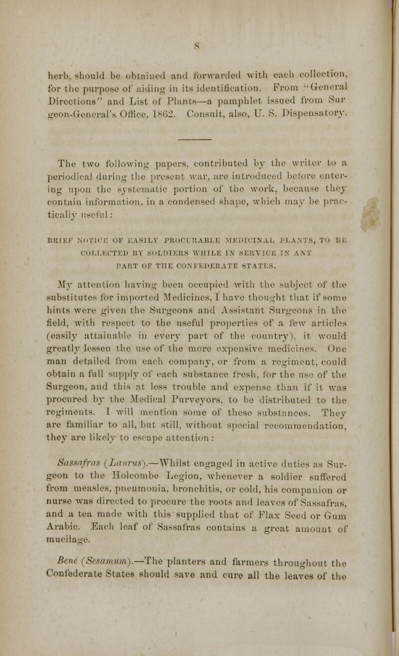 herb, should be obtained and forwarded with each collection, for the purpose of aiding in its identification. From General Directions and List of Plants—a pamphlet issued from Sur geon-General's Office, 1862. Consult, also, U. S. Dispensatory. The two following papers, contributed by the writer to a periodical during the present war. are introduced before enter- ing upon the systematic portion of the work, because they contain information, in a condensed shape, which may be prac- tically useful : BRIEF NOTICE OF EASILY PROCURABLE MEDICINAL PLANTS, TO BE COLLECTED BY SOLDIERS WHILE IN SERVICE IN ANY PART OF THE CONFEDERATE STATES. My attention having been occupied with the subject of the substitutes for imported Medicines, I have thought that if some hints were given the Surgeons and Assistant Surgeons in the field, with respect to the useful properties of a few articles (easily attainable in every part of the country), it would greatly lessen the use of the more expensive medicines. One man detailed from each company, or from a regiment, could obtain a full supply of each substance fresh, for the use of the Surgeon, and this at less trouble and expense than if it was procured b}- the Medical Purveyors, to be distributed to the regiments. I will mention some of these substances. They are familiar to all, but still, without special recommendation, they are likely to escape attention : Sassafras (Laams).—Whilst engaged in active duties as Sur- geon to the Holcombe Legion, whenever a soldier suffered from measles, pneumonia, bronchitis, or cold, bis companion or nurse was directed to procure the roots and leaves of Sassafras. and a tea made with this supplied that of Flax Seed or Gum Arabic. Each leaf of Sassafras contains a great amount of mucilage. Bene (Sesamam).—The planters and farmers throughout the Confederate States should save and cure all the leaves of the