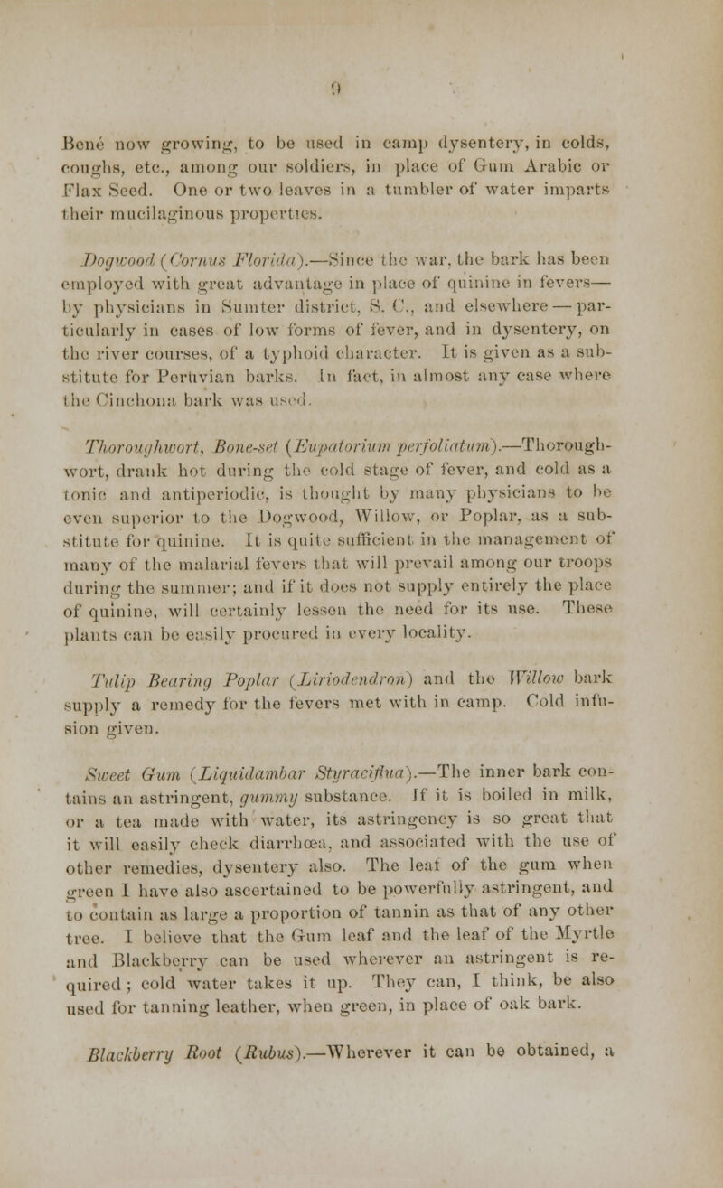 Bene now growing, to be used in camp dysentery, in colds, coughs, etc., among our soldiers, in place of G-um Arabic or Flax Seed. One or two leaves in a tumbler of water imparts their mucilaginous properties. Dogwood ! ('ornus Florida ).—Since the war. the bark has been employed with great advantage in place of quinine in lever-—■ by physicians in Sumter district, S. C, and elsewhere — par- ticularly in cases of low forms of fever, and in dysentery, on the river courses, of a typhoid character. It is given as a sub- stitute for Peruvian barks. In fact, in almost any case where t he < 'inchona bark was used. Thoroughwort, Bone-set (Eupatorium perfoliatum).—Thorough- wort, drank hot during the cold stage of fever, and cold as a tonic and antiperiodic, is thought by many physicians to be even superior to the Dogwood, Willow, or Poplar, as a sub- stitute for quinine. It is quite sufficient in the management of many of the malarial fevers that will prevail among our troops during the summer; and if it does not supply entirely the place of quinine, will certainly lessen the need for its use. These plants can be easily procured in every locality. Tulip Bearing Poplar (Liriodendron) and the Willow bark supply a remedy for the fevers met with in camp. Cold infu- sion given. Sweet Gum (Liquidamhar Styraeiflua).—The inner bark con- tains an astringent, gummy substance. Jf it is boiled in milk, or a tea made with water, its astringency is so groat that it will easily check diarrhoea, and associated with the use of other remedies, dysentery also. The leal of the gum when green I have also ascertained to be powerfully astringent, and to contain as large a proportion of tannin as that of any other tree. 1 believe that the Gum leaf and the leaf of the Myrtle and Blackberry can be used wherever an astringent is re- quired ; cold water takes it up. They can, [ think, be also used for tanning leather, when green, in place of oak bark. Blackberry Root (Rubus).—Wherever it can be obtained, a