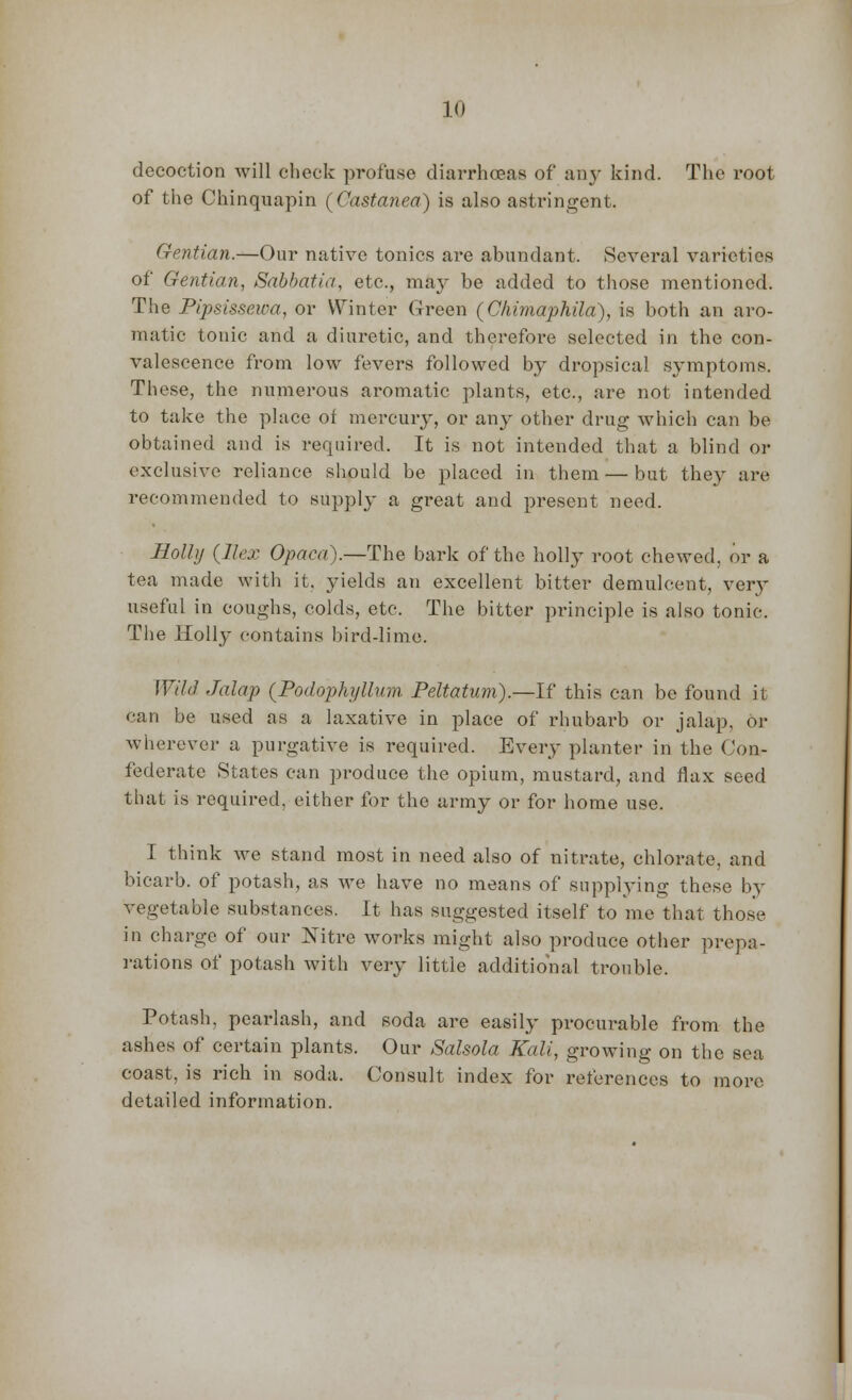 decoction will check profuse diarrhoeas of an}- kind. The root of the Chinquapin (Castanea) is also astringent. Gentian.—Our native tonics are abundant, Several varieties of Gentian, Sabbatia, etc., may be added to those mentioned. The Pipsissewa, or Winter Green (Chimaphila), is both an aro- matic tonic and a diuretic, and therefore selected in the con- valescence from low fevers followed by dropsical symptoms. These, the numerous aromatic plants, etc., are not intended to take the place of mercury, or any other drug which can be obtained and is required. It is not intended that a blind or exclusive reliance should be placed in them — but they are recommended to supply a great and present need. Rolhj {Ilex Opaca).—The bark of the holly root chewed, or a tea made with it, yields an excellent bitter demulcent, ver}- useful in coughs, colds, etc. The bitter principle is also tonic. The Holly contains bird-lime. Wild Jalap {Podophyllum Peltatum).—If this can be found it can be used as a laxative in place of rhubarb or jalap, or wherever a purgative is required. Every planter in the Con- federate States can produce the opium, mustard, and flax seed that is required, either for the army or for home use. I think we stand most in need also of nitrate, chlorate, and bicarb, of potash, as we have no means of supplying these by vegetable substances. It has suggested itself to me that those in charge of our Nitre works might also produce other prepa- rations of potash with very little additional trouble. Potash, pearlash, and soda are easily procurable from the ashes of certain plants. Our Salsola Kali, growing on the sea coast, is rich in soda. Consult index for references to more detailed information.