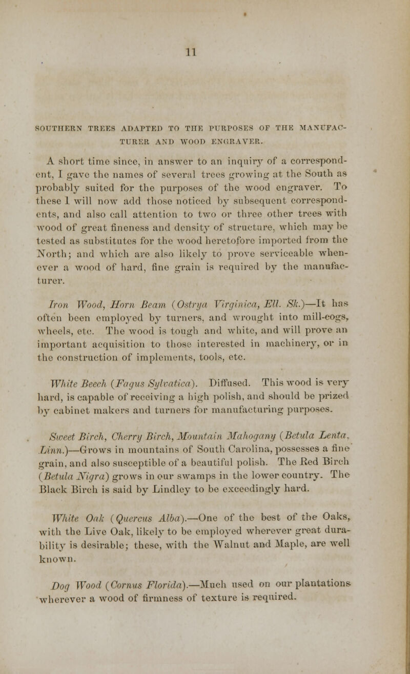 SOUTHERN TREES ADAPTED TO THE PURPOSES OF THE MANUFAC- TURER AND WOOD ENGBAVER. A short time since, in answer to an inquiry of a correspond- ent, 1 gave the names of several trees growing at the South as probably suited for the purposes of the wood engraver. To these 1 will now add those noticed by subsequent correspond- ents, and also call attention to two or three other trees with wood of great fineness and density of structure, which maybe tested as substitutes for the Avood heretofore imported from the North; and which are also likely to prove serviceable when- over a wood of hard, fine grain is required by the manufac- turer. Iron Wood, Horn Beam (Ostrya Virginica, Ell. Sk.)—It has often been employed by turners, and wrought into mill-cogs, wheels, etc. The wood is tough and white, and will prove an important acquisition to those interested in machinery, or in the construction of implements, tools, etc. White Beech (Fagus Sylvatica). Diffused. This wood is very hard, is capable of receiving a high polish, and should be prized by cabinet makers and turners for manufacturing purposes. Sweet Birch, Cherry Birch, Mountain Mahogany (Betula Lenta. Linn.)—Grows in mountains of South Carolina, possesses a fine grain, and also susceptible of a beautiful polish. The Bed Birch (Betula Nigra) grows in our swamps in the lower country. The Black Birch is said by Lindley to be exceedingly hard. White Oak (Quercus Alba).—One of the best of the Oaks, with the Live Oak, likely to be employed wherever great dura- bility is desirable; these, with the Walnut and Maple, are well known. Dog Wood (Cornus Florida).—-Much used on our plantations- wherever a wood of firmness of texture is required.