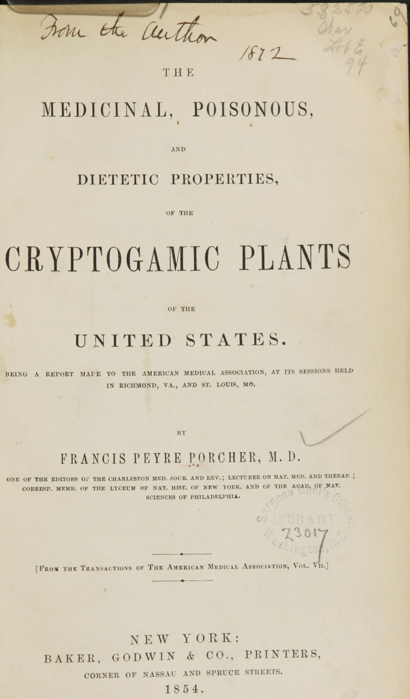 MEDICINAL, POISONOUS, DIETETIC PROPERTIES, CRYPTOGAMIC PLANTS UNITED STATES. BEING A REPORT MADE TO THE AMERICAN MEDICAL ASSOCIATION, AT ITS BE88IONH HK1.I) IN RICHMOND, VA., AND ST. LOUIS, MO. FRANCIS PEYRE PORCHER, M. 1). ONE OK TUB EDITORS OF THE CHARLESTON MED. .TOIK. AND REV.; LECTURER ON .MAT. MFD. AND T1IERAP. ; CORRESr. MEMH. OF THE LYCEUM OF NAT. HIST. OF NEW YORK. AND OF THE AOAD. OF NAT. SCIENCES OF PHILADELPHIA. 7^ or [I'rom the Transactions of The American Mkdical Association, Vol. Vh.] NEW YORK: BAKER, GODWIN & CO., PRINTERS, CORNER OF NASSAU AND SPRUCE STREETS. 1854.