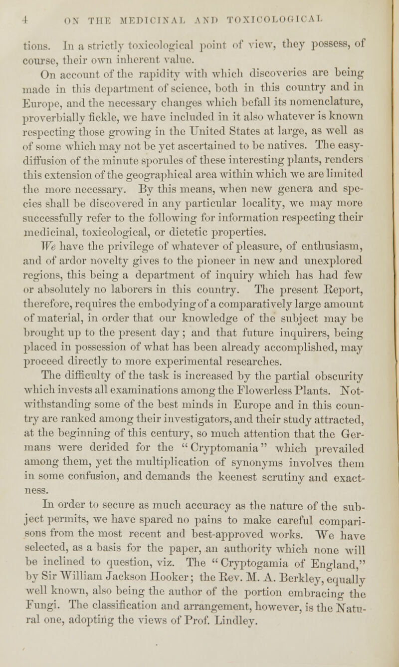 (dons. In a strictly toxicologic^ point of view, they possess, of course, their own inherent value. On account of the rapidity with which discoveries are being made in this department of science, both in this country and in Europe, and the necessary changes which befall its nomenclature, proverbially fickle, we have included in it also whatever is known respecting those growing in the United States at large, as well as of some which may not be yet ascertained to be natives. The easy- ditfusion of the minute sporules of these interesting plants, renders this extension of the geographical area writhin which we are limited the more necessary. By this means, when new genera and spe- cies shall be discovered in any particular locality, we may more successfully refer to the following for information respecting their medicinal, toxicological, or dietetic properties. We have the privilege of whatever of pleasure, of enthusiasm, ami of ardor novelty gives to the pioneer in new and unexplored regions, this being a department of inquiry which has had few or absolutely no laborers in this country. The present Keport, therefore, requires the embodying of a comparatively large amount of material, in order that our knowledge of the subject may be brought up to the present day; and that future inquirers, being placed in possession of what has been already accomplished, may proceed directly to more experimental researches. The difficulty of the task is increased by the partial obscurity which invests all examinations among the Flowerless Plants. Not- withstanding some of the best minds in Europe and in this coun- try are ranked among their investigators, and their study attracted, at the beginning of this century, so much attention that the Ger- mans were derided for the  Cryptomania which prevailed among them, yet the multiplication of synonyms involves them in some confusion, and demands the keenest scrutiny and exact- ness. In order to secure as much accuracy as the nature of the sub- ject permits, we have spared no pains to make careful compari- sons from the most recent and best-approved works. We nave selected, as a basis for the paper, an authority which none will be inclined to question, viz. The  Cryptogamia of England, by Sir William Jackson Hooker; the Rev. M. A. Berkley, equally well known, also being the author of the portion embracing the Fungi. The classification and arrangement, however, is the Natu- ral one, adopting the views of Prof. Lindley.