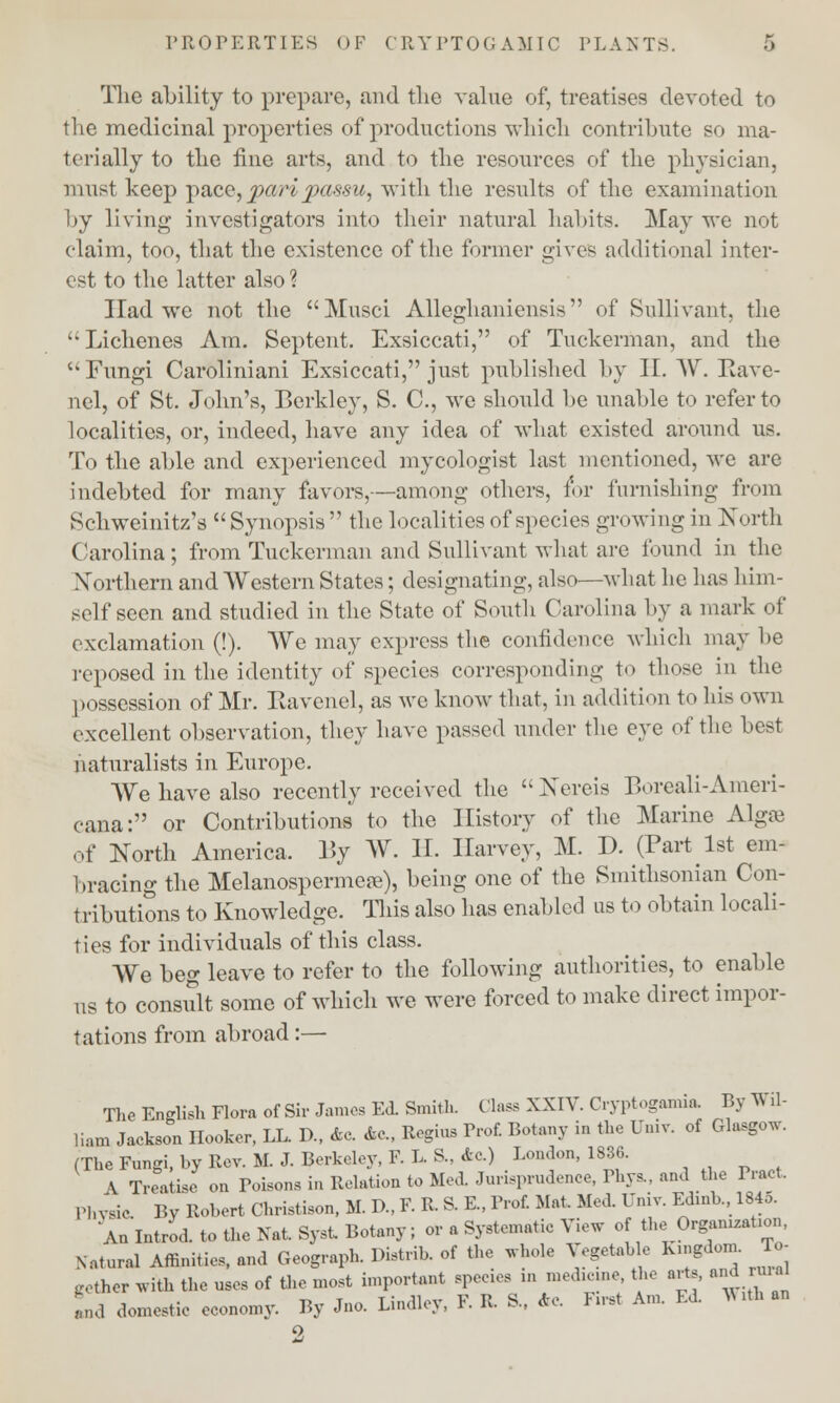 The ability to prepare, and the value of, treatises devoted to the medicinal properties of productions wliicli contribute so ma- terially to the tine arts, and to the resources of the physician, must keep pace,pa/ri passu, with the results of the examination by living investigators into their natural habits. May we not claim, too, that the existence of the former gives additional inter- est to the latter also ? Had we not the Musci Alleghaniensis of Sullivant, the Lichenes Am. Septent. Exsiccati, of Tuckerman, and the Fungi Caroliniani Exsiccati, just published by II. W. Eave- nel, of St. John's, Berkley, S. C, we should be unable to refer to localities, or, indeed, have any idea of what existed around us. To the able and experienced mycologist last mentioned, we are indebted for many favors,—among others, for furnishing from Schweinitz's Synopsis the localities of species growing in North Carolina; from Tuckerman and Sullivant what are found in the Northern and Western States; designating, also—what he has him- self seen and studied in the State of South Carolina by a mark of exclamation (!). We may express the confidence which may be reposed in the identity of species corresponding to those in the possession of Mr. Kavenel, as we know that, in addition to his own excellent observation, they have passed under the eye of the best naturalists in Europe. We have also recently received the Nereis Boreali-Ameri- cana: or Contributions to the History of the Marine Algae of North America. By W. II. Harvey, M. P. (Part 1st em- bracing the Melanospermere), being one of the Smithsonian Con- tributions to Knowledge. This also has enabled us to obtain locali- ties for individuals of this class. We beg leave to refer to the following authorities, to enable us to consult some of which we were forced to make direct impor- tations from abroad:— The English Flora of Sir James Ed. Smith. Class XXIV. Cryptogamia. By Wil- liam Jackson Hooker, LL. D., Ae. &C Regius Prof. Botany in the Univ. of Glasgow (The Fungi, hy Rev. M. J. Berkeley, F.L.S., Ac.) London, 1836. ■ A Treatise on Poisons in Relation to Med. Jurisprudence, Phys., and the Pract Physic By Robert Christison, M. D., F. R S. E., Prof. Mat. Med. Univ. Edinb., 1845. An Introd. to the Nat. Syst Botany; or a Systematic View o the Organization Natural Affinities, and Geograpl, Distrib. of the whole Vegetable Kingdom. To- .other with the uses of the most important species in medicine, the arte, and rural Ll domestic economy. By Jno. Lindley, F. R S., Ac. First Am. Ed WiA an o