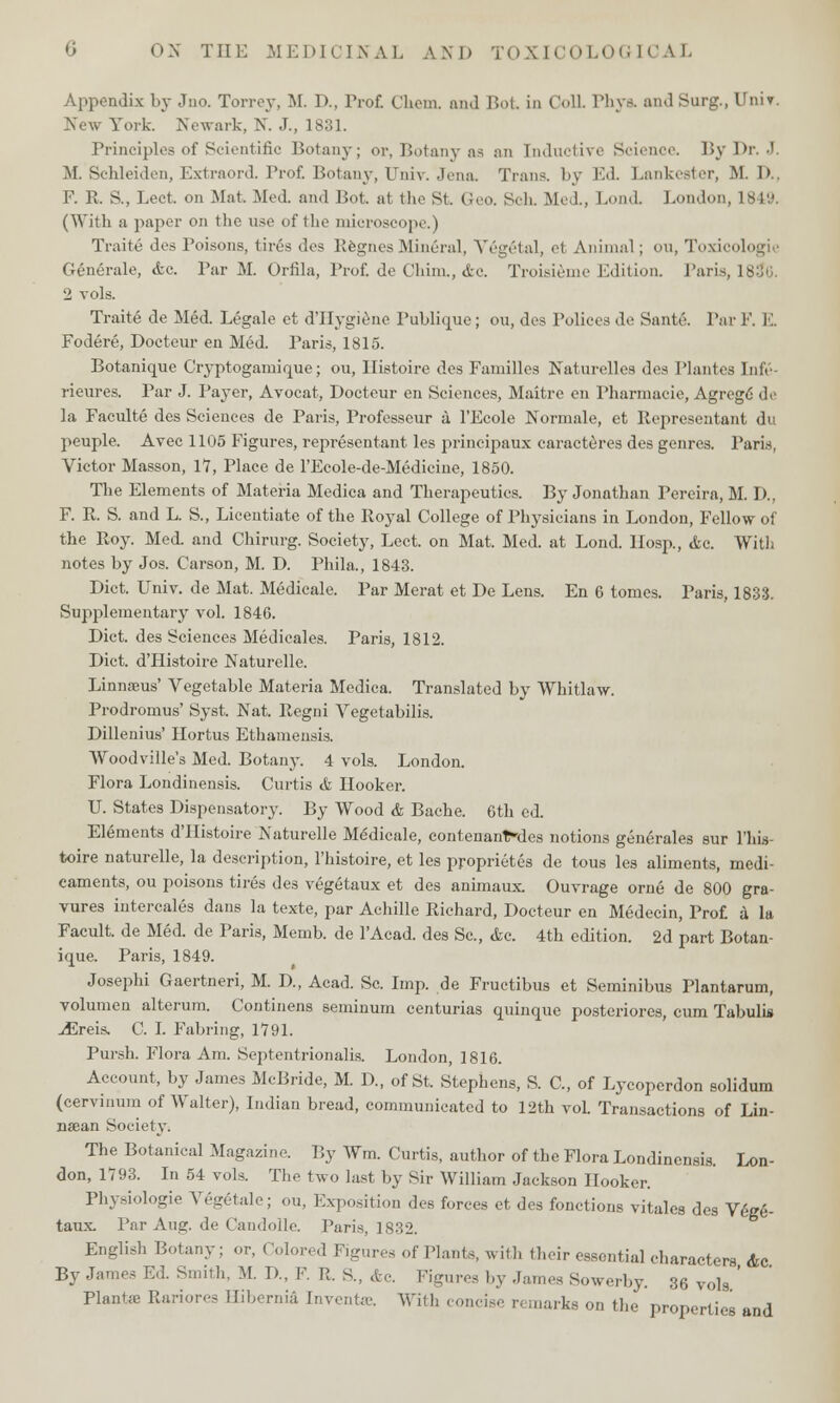 Appendix by Jno. Torrey, M. D., Prof. Chem. and Bot in Coll Phya and Surg., Univ. New York. Newark, N. J., 1831. Principles of Scientific Botany; or, Botany as an Inductive Science. By Dr. J. M. Schleiden, Extraord. Prof. Botany, Univ. Jena. Trans, by Ed. Lankester, M. I» F. R. S., Lect. on Mat. Med. and Bot. at the St. Geo. Sen. Med, Bond. London, 1849. (With a paper on the use of the microscope.) Traite des Poisons, tires des RegnesMineral, Vegetal, et Animal; ou, Toxii Generale, <fcc. Par M. Orfila, Prof, de Cliim., &c. Troisieme Edition. Paris, 183*6. 2 vols. Traite de Med. Legale ct d'Hygiene Publique; ou, des Polices de Sante. Par F. E. Fodere, Docteur en Med. Paris, 1815. Botanique Cryptogamique; ou, llistoire des Families Naturelles des I'lantes Infe- rieures. Par J. Payer, Avocat, Docteur en Sciences, Maitre en Pharmacie, Agrcge de la Faculte des Sciences de Paris, Professeur a l'Ecole Normale, et Representant du peuple. Avec 1105 Figures, representant les principaux caracteres des genres. Paris, Victor Masson, 17, Place de l'Ecole-de-Medicine, 1850. The Elements of Materia Medica and Therapeutics. By Jonathan Pereira, M. D., F. R. S. and L. S., Licentiate of the Royal College of Physicians in London, Fellow of the Roy. Med. and Chirurg. Society, Lect. on Mat. Med. at Loud. IIosp., Ac. With notes by Jos. Carson, M. D. Phila., 1843. Diet. Univ. de Mat. Medicale. Par Merat et De Lens. En 6 tomes. Paris, 1833. Supplementary vol. 1846. Diet, des Sciences Medicales. Paris, 1812. Diet. d'Histoire Naturelle. Linnaeus' Vegetable Materia Medica. Translated by Whitlaw. Prodromus' Syst. Nat. Regni Vegetabilis. Dillenius' Hortus Ethamensis. Woodville's Med. Botany. 4 vols. London. Flora Londinensis. Curtis & Hooker. U. States Dispensatory. By Wood & Bache. 6th ed. Elements d'Histoire Naturelle Medicale, contenanfdes notions gene>ales sur l'liis toire naturelle, la description, l'histoire, et les proprietes de tous les aliments, medi- caments, ou poisons tires des vegetaux et des animaux Ouvrage orne de 800 gra- vures intercales dans la texte, par Achille Richard, Docteur en Medecin, Prof a la Facult. de Med. de Paris, Memb. de l'Acad. des Sc, &c. 4th edition. 2d part Botan- ique. Paris, 1849. Josephi Gaertneri, M. D, Acad. Sc. Imp. de Fruetibus et Seminibus Plantarum, volumen alteram. Continens seminurn centurias quinque posteriores, cum Tabulis iEreis. C. I. Fabring, 1791. Pursh. Flora Am. Septentrionalis. London, 1816. Account, by James McBride, M. D., of St. Stephens, S. C, of Lycoperdon solidum (cervinum of Walter), Indian bread, communicated to 12th vol. Transactions of Lin- naean Society. The Botanical Magazine. By Wrn. Curtis, author of the Flora Londinensis. Lon- don, 1793. In 54 vols. The two last by Sir William Jackson Hooker. Physiologie Vegetale; ou, Exposition des forces et des fonctions vitales des V6ge- taux. Par Aug. de Candolle. Paris, 1832. English Botany; or, Colored Figures of Plants, with their essential characters <fcc By James Ed. Smith, M. I)., F. R. &, &c. Figures by James Sowerby. 36 vols ' Plants Rariores Hibernia Invente. With concise remarks on the properties and