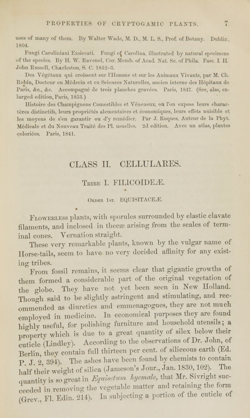uses of many of them. I iv Walter Wade, M. I)., M. L. S., l'rof. of Botany. Dublin, 1804. Fungi Carolinian] Exaiccati. Fungi <>{ Carolina, illustrated by natural specimens <>f the Bpecies. By II. W, Ravenel, Cor. Memb. of Acad. Nat 8c. of Phila. Fuse. I. II. John Russell, Charleston,S. ('. 1852-3. Des V6g6taux qui croissent sur l'Homme el sur 1<>s Animaux Vivants, par M. Cli. Robin, Docteur on Medecin ct en Sciences Naturelles, ancien interne des Ilopitaux de Paris, &q., &c. Aecompagne de trois planches gravees. Paris, 1847. (See, also, en- larged edition, Paris, 1853.) llistoirc des Champignons Comestibles et Veneneux, oh Ton expose leurs charac- ters distinctifs, leurs proprietes alementaires et 6conomiques, leurs effets nuisible et les moyens de s'en garantir ou d'y reme'dier. Par J. lloques, Auteur de la Phyt. Medicale et du Nouveau Traite des IT. usuelles. 2d edition. Avec un atlas, plantes •colorizes. Paris, 1841. CLASS II. CELLULARES. Tribe I. FILICOIDE^E. Oedbr 1st. EQUISITACE^E. Floweklebs plants, with sporules sm-rounded by elastic clavate filaments, and inclosed in thecae arising from the scales of term- inal cones. Vernation straight. These very remarkable plants, known by the vulgar name of Horse-tails, seem to have no very decided affinity for any exist- ing tribes. From fossil remains, it seems clear that gigantic growths of them formed a considerable part of the original vegetation of the globe. They have not yet been seen in New Ilolland. Though said to be slightly astringent and stimulating, and rec- ommended as diuretics and emmenagognes, they are not much employed in medicine. In economical purposes they are found highly useful, for polishing furniture and household utensils; a property which is due to a great quantity of silex below their cuticle (Lindley). According to the observations of Dr. John, of Berlin, they contain fall thirteen per cent, of siliceous earth (Ed. P J 2 391). Tl10 a8ne8 liaYe 1)C0U lmmd by cliemists t0 contain half their weight of silica (Jameson's Jour., Jan. 1830,102). The quantityissogreatiD Equisetwm hyemale, that Mr. Sivright suc- ceeded in removing the vegetable matter and retaining the form (Grev., Fl. Edin. 214). In subjecting a portion ot the cuticle ot