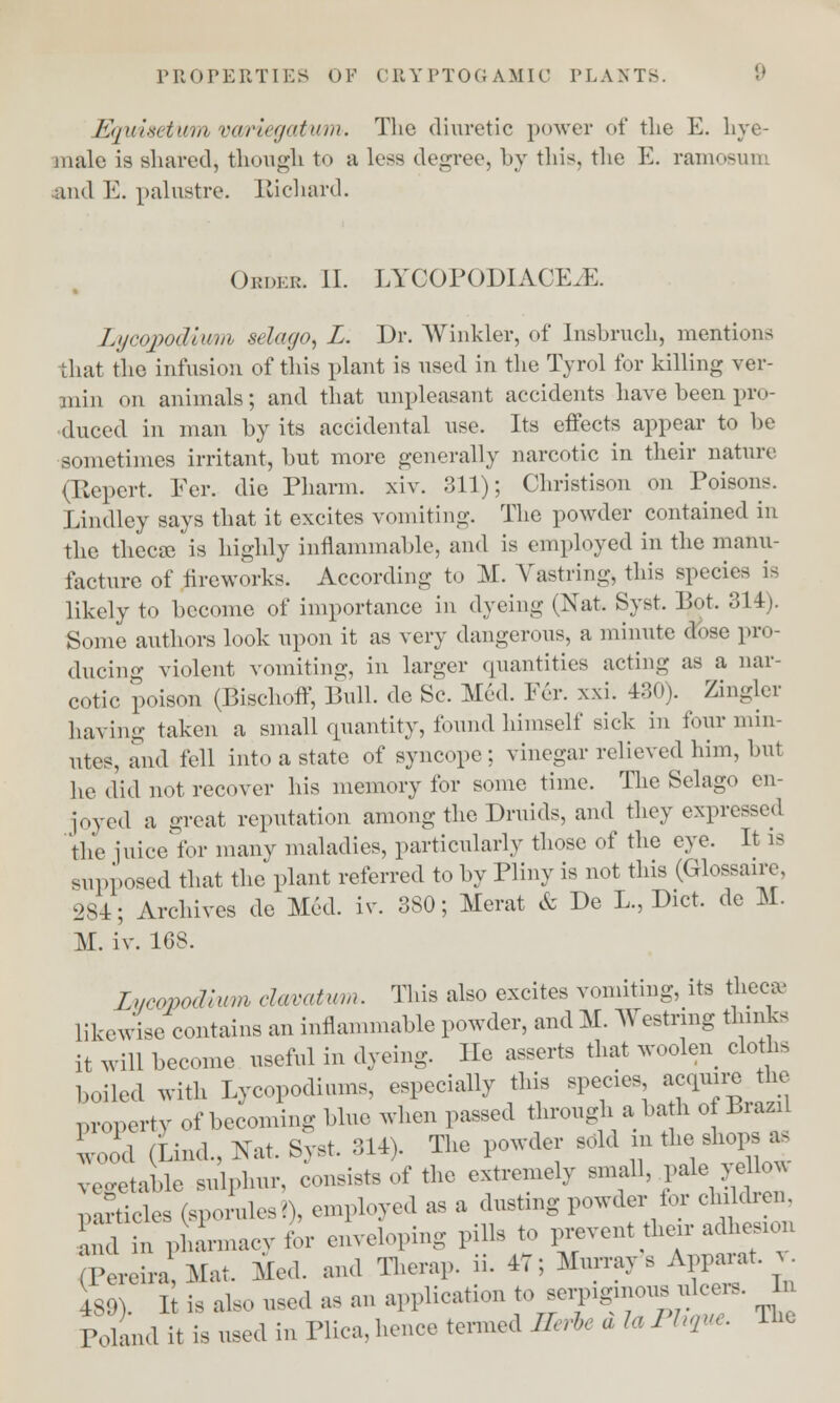 Equisetum variegatttm. The diuretic power of the E. live- male is shared, though to a less degree, by this, the E. ramosum and E. palustre. Richard. Order II. LYCOPODIACE./E. Lycopodivm selago, L. Dr. Winkler, of Insbruch, mentions that the infusion of this plant is used in the Tyrol for killing ver- min on animals; and that unpleasant accidents have been pro- duced in man by its accidental use. Its effects appear to be sometimes irritant, but more generally narcotic in their nature (Repert. Fer. die Pharm. xiv. 311); Christison on Poisons. Lindley says that it excites vomiting. The powder contained in the thecae is highly inflammable, and is employed in the manu- facture of fireworks. According to M. Vastring, this species is likely to become of importance in dyeing (Nat. Syst. Pot. 314). Some authors look upon it as very danger..us, a minute dose pro- ducing violent vomiting, in larger quantities acting as a nar- cotic poison (Bischoff, Bull, de Sc. Med. Per. xxi. 430). Zingler having taken a small quantity, found himself sick in four min- utes, aiid fell into a state of syncope; vinegar relieved him, but he did not recover his memory for some time. The Selago en- joyed a great reputation among the Druids, and they expressed the juice for many maladies, particularly those of the eye. It is supposed that the plant referred to by Pliny is not this (Glossaire, 284; Archives de Med. iv. 380; Merat & De L., Diet, de M. M. iv. 168. Lucopodiwn clmatvm. This also excites vomiting, its thee* likewise contains an inflammable powder, andM. Westrmg thinks it will become useful in dyeing. He asserts that woolen cloths boiled with Lycopodiums, especially this species *cqmre>e property of becoming blue when passed through a bah of Biazil wood (kind., Nat. Syst. 314). The powder sold in the.shops bb vegetable sulphur, consists of the extremely small, .pale yellow .articles (sporules?), employed as a dusting powder tor children. Id n phLacyfor enveloping pills to prevent tieir adhesion ,>ereira Mat. Med. and Therap. ii. 47; Murray's Apparat. £ 489). It is also used as an application to serpiginous nicer* In Poland it is used in Plica, hence termed Rerbe a I, Phque, The