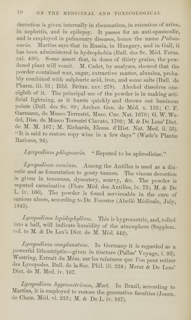 decoction is given internally in rheumatism, in retention of urine, in nephritis, and in epilepsy. It passes for an anti-spasmodic, and is employed in pulmonary diseases, hence the name Pulmo- nana, Martins says that in Russia, in Eungary, and in Gall, it has been administered in hydrophobia (Bull, des Sc. Med. Ferns. xxi. 430). Some assert that, in doses of thirty grains, the pow- dered plant will vomit. M. Cadet, by analyses, showed that the powder contained wax, sugar, extractive matter, alumina, proba- bly combined with sulphuric acid, iron, and some salts (Bull, de Pharm. iii. 31; Bibl. Britan. xxv. 278). Alcohol dissolves one- eighth of it. The principal use of the powder is in making arti- ficial lightning, as it bursts quickly and throws out luminous points (Bull, des Sc. 89; Archer. Gen. de Med. x. 133; C. F. Garmann, de Musco Terrestri, Muse. Cur. Nat. 1670; G. TV. We- del, Diss, de Musco Terrestri Clavato, 1702; M. & De Lens' Diet, de M. M. 167; M. Richards, Elems. d'llist. Nat. Med. ii. 53). ''It is said to restore ropy wine in a few days (Wade's Plantsa Rariores, 94). Lycopodiumphlegmasia, Reputed to be aphrodisiac. Lycopodium cernium. Among the Antilles is used as a diu- retic and as fomentation to gouty tumors. The vinous decoction is given in tenesmus, dysentery, scurvy, &c. The powder is reputed carminative (Flore Med. des Antilles, iv. 73; M. & De L. iv. 166). The powder is found serviceable in the cure of sanious ulcers, according to Dr. Foerster (Abeile Medicale, July, 1845). J' Lycopodium lepidophyllwm. This is hygrometric, and, rolled into a ball, will indicate humidity of the atmosphere (Supplem. vol. to M. & De Leu's Diet, de M. Med. 442). Lycopodium complanatum, In Germany it is regarded as a powerful lithontriptic—given in tincture (Pallas' Voyage, i. 93). Westring, Extrait du Mem. sur les teintures que Ton peut retirer des Lycopodes. Bull, de laSoc. Phil. iii. 224; Merat & De Lens' Diet, de M. Med. iv. 167. Lycopodlum hygrometricum, Mart. In Brazil, according to Martins, it is employed to restore the generative faculties Mourn de Chem. Med. vi. 213; M. & De L. iv. 167).