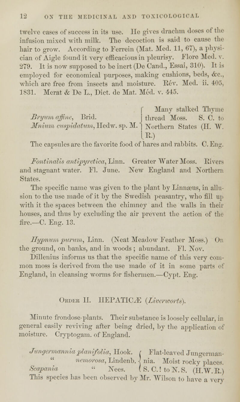twelve eases of success in its use. lie gives drachm doses of the infusion mixed with milk. The decoction is said to cause the hair to grow. According to Ferrein (Mat. Med. 11, 67), a physi- cian of Aigle found it very efficacious in pleurisy. Flore Med. \ 279. It is now supposed to be inert (De Cand., Essai, 310). It is employed for economical purposes, making cushions, beds, <tc, which are free from insects and moisture. Rev. Med. ii. 4<i.\ 1831. Merat & De L., Diet, de Mat. Med. v. 415. Many stalked Thyme Brywm ajfine, Brid. J thread Moss. S. C. to Mnium cuspidatimi, Iledw. sp. M. | Northern States (II. W. IP,) The capsules are the favorite food of hares and rabbits. C. Eng. Fontinalis antipyretica, Linn. Greater Water Moss. Rivers and stagnant water. El. June. New England and Northern States. The specific name was given to the plant by Linnaeus, in allu- sion to the use made of it by the Swedish peasantry, who fill up with it the spaces between the chimney and the walls in their houses, and thus by excluding the air prevent the action of the fire.—C. Eng. 13. llypnum jpurum, Linn. (Neat Meadow Feather Moss.) On the ground, on banks, and in woods ; abundant. Fl. Nov. Dillenius informs us that the specific name of this very com- mon moss is derived from the use made of it in some part- ! England, in cleansing worms for fishermen.—Cypt. Eng. Okder II. IIEPATIC^E {Liverworts). Minute frondose-plants. Their substance is loosely cellular, in general easily reviving after being dried, by the application of moisture. Cryptogam, of England. JungermanniaplcmifoUa, Hook. ( Flat-leaved Jungerman- nemorosa, Lindenb. -J nia. Moist rocky places. Scajyania  Nees. ( S. C.! to N. S. (II.W. R.) This species has been observed by Mr. Wilson to have a very