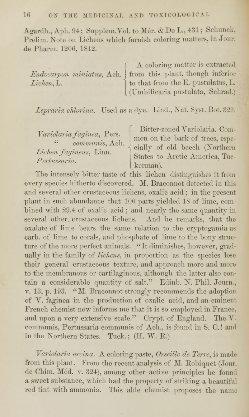 Agardh., Aph. 94; Supplem.Vol. to M&\ & De L.,431 ; Schunck, Prelim. Note on Lichens which furnish coloring matters, in Joui dePharm. 1206, 1842. f A coloring matter is extracted Endocarpon miniatus, Ach. j from this plant, though inferior Zichen,~L. 1 to that from the E. pustulatus, I. [ (Umbilicaria pustulata, Schrad.) Lepraria chlorina. Used as a dye. Lind., Nat. Syst. Bot. 329. Variolaria faginea, Pers.  communis, Ach. Lichen fagineus, Linn. Pertussaria. Bitter-zoned Variolaria. Com mon on the bark of trees, espe- cially of old beech (Northern States to Arctic America, Tuc- kerman). The intensely bitter taste of this lichen distinguishes it from every species hitherto discovered. M. Braconnot detected in this and several other crnstaceons lichens, oxalic acid ; in the present plant in such abundance that 100 parts yielded 18 of lime, com- bined with 29.4 of oxalic- acid ; and nearly the same quantity in several other, crnstaceons lichens. And lie remarks, that the oxalate of lime bears the same relation to the cryptogamia as carb. of lime to corals, and phosphate of lime to the bony struc- ture of the more perfect animals.  It diminishes, however, grad- ually in the family of lichens, in proportion as the species lose their general crnstaceons texture, and approach more and more to the membranous or cartilaginous, although the latter also con- tain a considerable cpiantity of salt. Edinb. N. Phil. Journ., v. 13, p. 193. I. Braconnot strongly recommends the adoption of V. faginea in the production of oxalic acid, and an eminent French chemist now informs me that it is so employed in France, and upon a very extensive scale. Crypt, of England. The V. communis, Pertussaria communis of Ach., is found in S. C.! aim in the Northern States. Tuck.; (II. W. H.) Variolaria orcina. A coloring paste, Orseille de Terre, is made from this plant. From the recent analysis of M. Robirpiet (Jour. de Chim. Med. v. 324), among other active principles he found a sweet substance, which had the property of striking a beautiful red tint with ammonia. This able chemist proposes the name