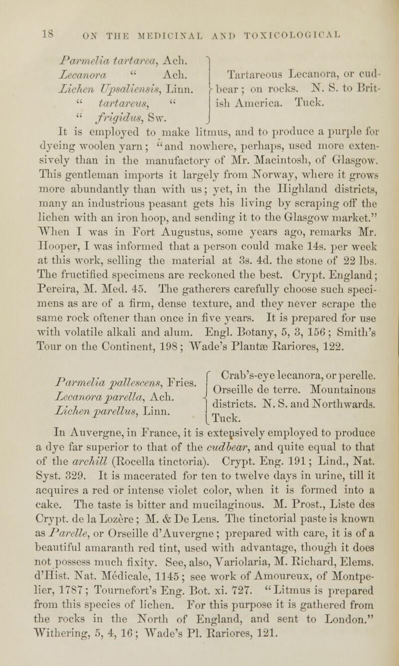Pa/rmelAa tartarea, Ach. Zecanora  Ach. Tartareons Lecanora, or end Ziehen ZFpsaliensiS) Linn, -bear; on rocks. N. S. to Brit-  ta/rtareuSj  ish America. Tnck.  frigidus, Sw. It is employed to make litmus, and to produce a purple for dyeing woolen yarn; and nowhere, perhaps, used more exten- sively than in the manufactory of Mr. Macintosh, of Glasgow. This gentleman imports it largely from Norway, where it grows more abundantly than with us; yet, in the Highland districts, many an industrious peasant gets his living by scraping off the lichen with an iron hoop, and sending it to the Glasgow market. When I was in Fort Augustus, some years ago, remarks Mr. Hooper, I was informed that a person could make 14s. per week at this work, selling the material at 3s. 4d. the stone of 22 lbs. The fructified specimens are reckoned the best. Crypt. England; Pereira, M. Med. 45. The gatherers carefully choose such speci- mens as are of a firm, dense texture, and they never scrape the same rock oftener than once in five years. It is prepared for use with volatile alkali and alum. Engl. Botany, 5, 3, 156; Smith's Tour on the Continent, 198 ; Wade's Plantse Rariores, 122. Pa/rmelia pallesce?is, Fries. Lecanora par ell a, Ach. Lichen parellus, Linn. Crab's-eye lecanora, or perelle. Orseille de terre. Mountainous districts. N. S. and Northwards. Tuck. In Auvergne, in France, it is extensively employed to produce a dye far superior to that of the cudbear, and quite equal to that of the archill (Rocella tinctoria). Crypt. Eng. 191; Lind., Nat. Syst. 329. It is macerated for ten to twelve days in urine, till it acquires a red or intense violet color, when it is formed into a cake. The taste is bitter and mucilaginous. M. Prost, Liste des Crypt, de la Lozere ; M. & De Lens. The tinctorial paste is known as Parelle, or Orseille d'Auvergne ; prepared with care, it is of a beautiful amaranth red tint, used with advantage, though it does not possess much fixity. See, also, Yariolaria, M. Richard, Elems. d'Hist. Nat. Medicale, 1145; see work of Amoureux, of Montpe- lier, 1787; Tournefort's Eng. Bot. xi. 727. Litmus is prepared from this species of lichen. For this purpose it is gathered from the rocks in the North of England, and sent to London.