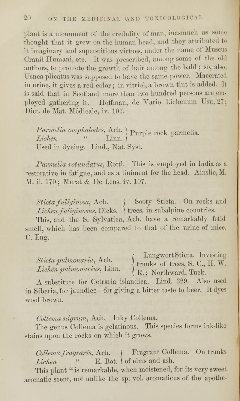 plant is a monument of the credulity of man, inasmuch as some thought that it grew on the human head, and they attributed to it imaginary and superstitious virtues, under the name of Muscus Cranii Humani, etc. It was prescribed, among some of the old authors, to promote the growth of hair among the bald ; so, also, Usnea plicatus was supposed to have the same power. Macerated in urine, it gives a red color; in vitriol, a brown tint is added. It is said that in Scotland more than two hundred persons are cm- ployed gathering it. Hoffman, do Vario Lichenum Usu, 27; Diet, de Mat. Medicale, iv. 107. Parmelia omphalodes, Ach. j p , rock parmelia. Lichen  Linn. ) Used in dyeing. land., Nat. Syst. Parmelia rotundatus, Iiottl. This is employed in India as a restorative in fatigue, and as a liniment for the head. Ainslie. M. M. ii. 170; Merat & De Lens. iv. 107. Sticta faliglnosa, Ach. \ Sooty Sticta. On rocks and Lichen fidiginosus, Dicks. (trees, in subalpine countries. This, and the S. Sylvatica, Ach. have a remarkably fetid smell, which has been compared to that of the urine of mice. C. Em?. is- . / Lungwort Sticta. Investing Shctapuhnonana, Ach. j ^^ of g> 0 H w Lichen pidmonanus, Linn. j R . ^orthwar^ Tuck A substitute for Cetraria islandica. Lind. 329. Also used in Siberia, for jaundice—for giving a bitter taste to beer. It dyes wool brown. Collema nigrum, Ach. Inky Collema. The genus Collema is gelatinous. This species forms ink-like stains upon the rocks on which it grows. Collemafragraris, Ach. j Fragrant Collema. On trunks Lichen  E. Bot. ( of elms and ash. This plant is remarkable, when moistened, for its very sweet aromatic scent, not unlike the sp. vol. aromaticus of the apothe-