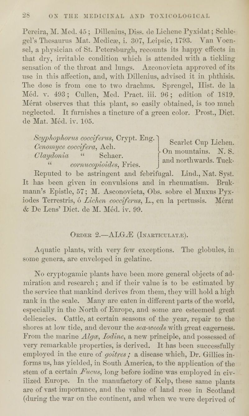 Pereira, M. Med. 15 ; Dillenius, Diss. de Lichene Pyxidal ; Schle- gel's Thesaurus Mat. Medicae, i. 307, Leipsic, L793. Van Voen- sel, a physician of St. Petersburgh, recounts its happy effects in that dry, irritable condition which is attended with a tickling sensation of the throat and lungs. Azconovieta approved of its use in this affection, and, with Dillenius, advised it in phthisis. The dose is from one to two drachms. Sprengel, Hist, de la Med. v. 493; Cullen, Med. Pract. iii. 96; edition of 1819. Merat observes that this plant, so easily obtained, is too much neglected. It furnishes a tincture of a green color. Prost., Diet, de Mat. Med. iv. 105. Scarlet Cup Lichen. On mountains. N. S. and northwards. Tuck- Scyphqphorus cocciferus, Crypt. Eng. Cenomyce coccifera, Ach. Claydonia  Schaer.  cornucopioides, Fries. Reputed, to be astringent and. febrifugal. Lind., Nat. Syst. It has been given in convulsions and in rheumatism. Bruk- mann's Epistle, 57; M. Asconovieta, Obs. sobre el Muxus Pyx- iodes Terrestris, 6 Lichen cocciferus, L., en la pertussis. Merat & De Lens' Diet, de M. Med. iv. 99. Order 2.—ALGJE (Inarticulate). Aquatic plants, with very few exceptions. The globules, in some genera, are enveloped in gelatine. ISTo cryptogamic plants have been more general objects of ad- miration and research; and if their value is to be estimated by the service that mankind derives from them, they will hold a high rank in the scale. Many are eaten in different parts of the world, especially in the North of Europe, and some are esteemed great delicacies. Cattle, at certain seasons of the year, repair to the shores at low tide, and devour the sea-weeds with great eagerness. From the marine Algce, Iodine, a new principle, and possessed of very remarkable properties, is derived. It has been successfully employed in the cure of goitres ; a disease which, Dr. Gillies in- forms us, has yielded, in South America, to the application of the stem of a certain Fucus, long before iodine was employed in civ- ilized Europe. In the manufactory of Kelp, these same plants are of vast importance, and the value of land rose in Scotland (during the war on the continent, and when we were deprived of
