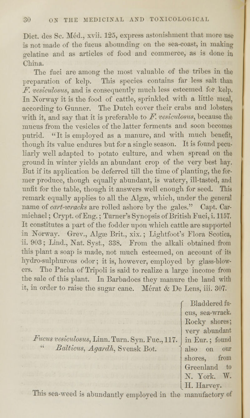 Diet, ties Sc. Med., xvii. 125, express astonishmenl thai more use is not made of the fucus abounding on the sea-coast, in making gelatine and as articles of food and commerce, as is done in China. The fnci are among the most valuable of the tribes in the preparation of kelp. This species contains far less salt than F. vesicidosus, and is consequently much less esteemed for kelp. In Norway it is the food of cattle, sprinkled with a little una], according to Gunner. The Dutch cover their crabs and lobsters with it, and say that it is preferable to F. vesicidosus, because the mucus from the vesicles of the latter ferments and soon becomes putrid.  It is employed as a manure, and with much benefit, though its value endures but for a single season. It is found pecu- liarly well adapted to potato culture, and when spread on the ground in winter yields an abundant crop of the very best hay. But if its application be deferred till the time of planting, the for- mer produce, though erpially abundant, is watery, ill-tasted, and unfit for the table, though it answers well enough for seed. This remark equally applies to all the Algse, which, under the general name of cart-wracks are rolled ashore by the gales. Capt. Car- michael; Crypt, of Eng.; Turner's Synopsis of British Fnci, i. 1157. It constitutes a part of the fodder upon which cattle are supported in Norway. Grev., Algee Brit., xix.; Lightfoot's Flora Scotica, ii. 903; Lind., Nat. Syst., 338. From the alkali obtained from this plant a soap is made, not much esteemed, on account of its hydro-sulphurous odor; it is, however, employed by glass-blow- ers. The Pacha of Tripoli is said to realize a large income from the sale of this plant. In Barbadoes they manure the land with it, in order to raise the sugar cane. Merat & De Lens, iii. 307. Bladdered fu- cus, sea-wrack. Rocky shores; very abundant in Eur.; found also on our shores, from Greenland to X. Fork. W. II. Harvey. This sea-weed is abundantly employed in the manufactory of Fucus vesicidosus, Linn. Turn. Syn. Fuc, 117.  Bcdticus, Agardlu Svensk Bot.