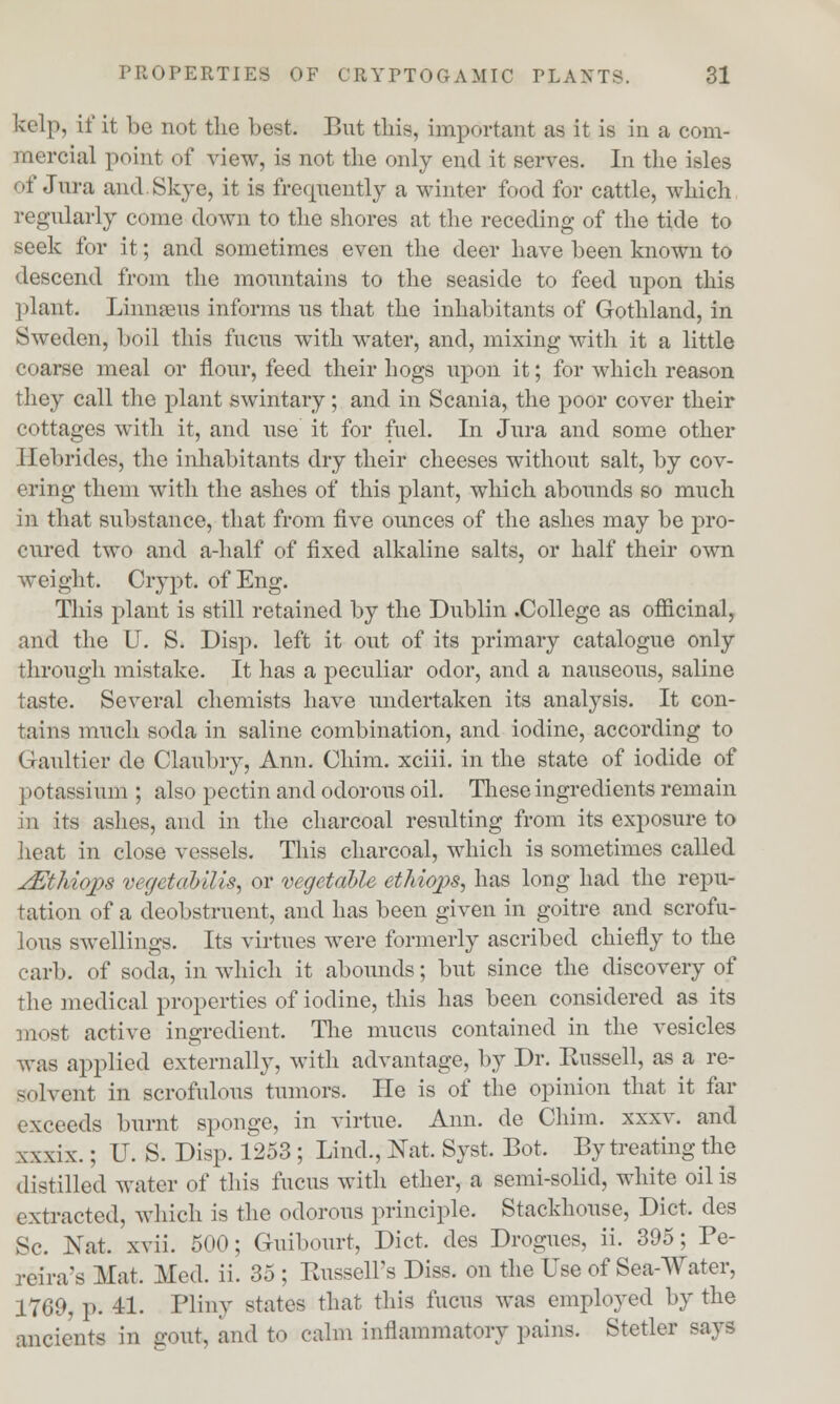 kelp, if it be not the best; But this, important as it is in a com- mercial point of view, is not the only end it serves. In the isles of Jura and.Skye, it is frequently a winter food for cattle, which regularly come down to the shores at the receding of the tide to seek for it; and sometimes even the deer have been known to descend from the mountains to the seaside to feed upon this plant. Linnaeus informs us that the inhabitants of Gothland, in Sweden, boil this fucus with water, and, mixing with it a little coarse meal or flour, feed their hogs upon it; for which reason they call the plant swintary; and in Scania, the poor cover their cottages with it, and use it for fuel. In Jura and some other Hebrides, the inhabitants dry their cheeses without salt, by cov- ering them with the ashes of this plant, which abounds so much in that substance, that from five ounces of the ashes may be pro- cured two and a-half of fixed alkaline salts, or half their own weight. Crypt, of Eng. This plant is still retained by the Dublin .College as officinal, and the U. S. Disp. left it out of its primary catalogue only through mistake. It has a peculiar odor, and a nauseous, saline taste. Several chemists have undertaken its analysis. It con- sul is much soda in saline combination, and iodine, according to Gaultier de Claubry, Ann. Chim. xciii. in the state of iodide of potassium ; also pectin and odorous oil. These ingredients remain in its ashes, and in the charcoal resulting from its exposure to heat in close vessels. This charcoal, which is sometimes called jEthiops vegetabilis, or vegetable ethiops, has long had the repu- tation of a deobstruent, and has been given in goitre and scrofu- lous swellings. Its virtues were formerly ascribed chiefly to the carb. of soda, in which it abounds; but since the discovery of the medical properties of iodine, this has been considered as its most active ingredient. The mucus contained in the vesicles was applied externally, with advantage, by Dr. Kussell, as a re- solvent in scrofulous tumors. He is of the opinion that it far exceeds burnt sponge, in virtue. Ann. de Chim. xxxv. and xxxix.; U. S. Disp. 1253; Lind., Nat. Syst. Bot. By treating the distilled water of this fucus with ether, a semi-solid, white oil is extracted, which is the odorous principle. Stackhouse, Diet, des Sc. Nat. xvii. 500; Guibourt, Diet, des Drogues, ii. 395; Pe- reira's Mat. Med. ii. 35 ; Russell's Diss, on the Use of Sea-Water, 1769, p. 41. Pliny states that this fucus was employed by the ancients in gout, and to calm inflammatory pains. Stetler says