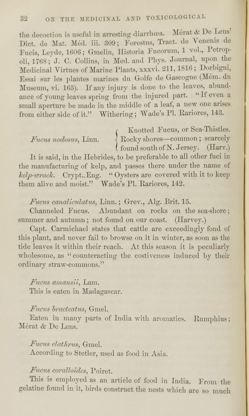 the decoction is useful in arresting diarrhoea. Merat & Do Lena Diet, de Mat. Med. iii. 309: Forestus, Trad, de Venenis da Fucis, Leyde, 1606; Gmelin, ffistoria Fucorum, 1 vol., Petrop- oli, 1768; J. C. Collins, in Med. and Phys. Journal, upon the Medicinal Virtues of Marine Plants, xxxvi. 211,1816 ; Dorbigni, Essai sur les plantes marines du Golfe de Gascogne (Mem. du Museum, vi. 165). If any injury is done to the leaves, abund- ance of young leaves spring from the injured part. If even a small aperture be made in the middle of a leaf, a new one arises from either side of it. Withering; Wade's PI. Eariores, 143. ( Knotted Fucus, or Sea-Thistles. Fucus nodosus, Linn. -] Rocky shores—common; scarcely ( found south of 1ST. Jersey. (Harv.) It is said, in the Hebrides, to be preferable to all other fuci in the manufacturing of kelp, and passes there under the name of kelp-wrack. Crypt..Eng.  Oysters are covered with it to keep them alive and moist. Wade's PL Rariores, 142. Fucus canaliculatus, Linn.; Grev., Alg. Brit. 15. Channeled Fucus. Abundant on rocks on the sea-shore; summer and autumn; not found on our coast. (Harvey.) Capt. Carmichael states that cattle are exceedingly fond of this plant, and never fail to browse on it in winter, as soon as the tide leaves it within their reach. At this season it is peculiarly wholesome, as  counteracting the costiveness induced by their ordinary straw-commons. Fucus amansii, Lam. This is eaten in Madagascar. Fucus bracteatus, Gmel. Eaten in many parts of India with aromatics. Rumphius; Merat & De Lens. Fucus clathrus, Gmel. According to Stetler, used as food in Asia. Fucus coralloides, Poiret. This is employed as an article of food in India. From the gelatine found in it, birds construct the nests which are so much