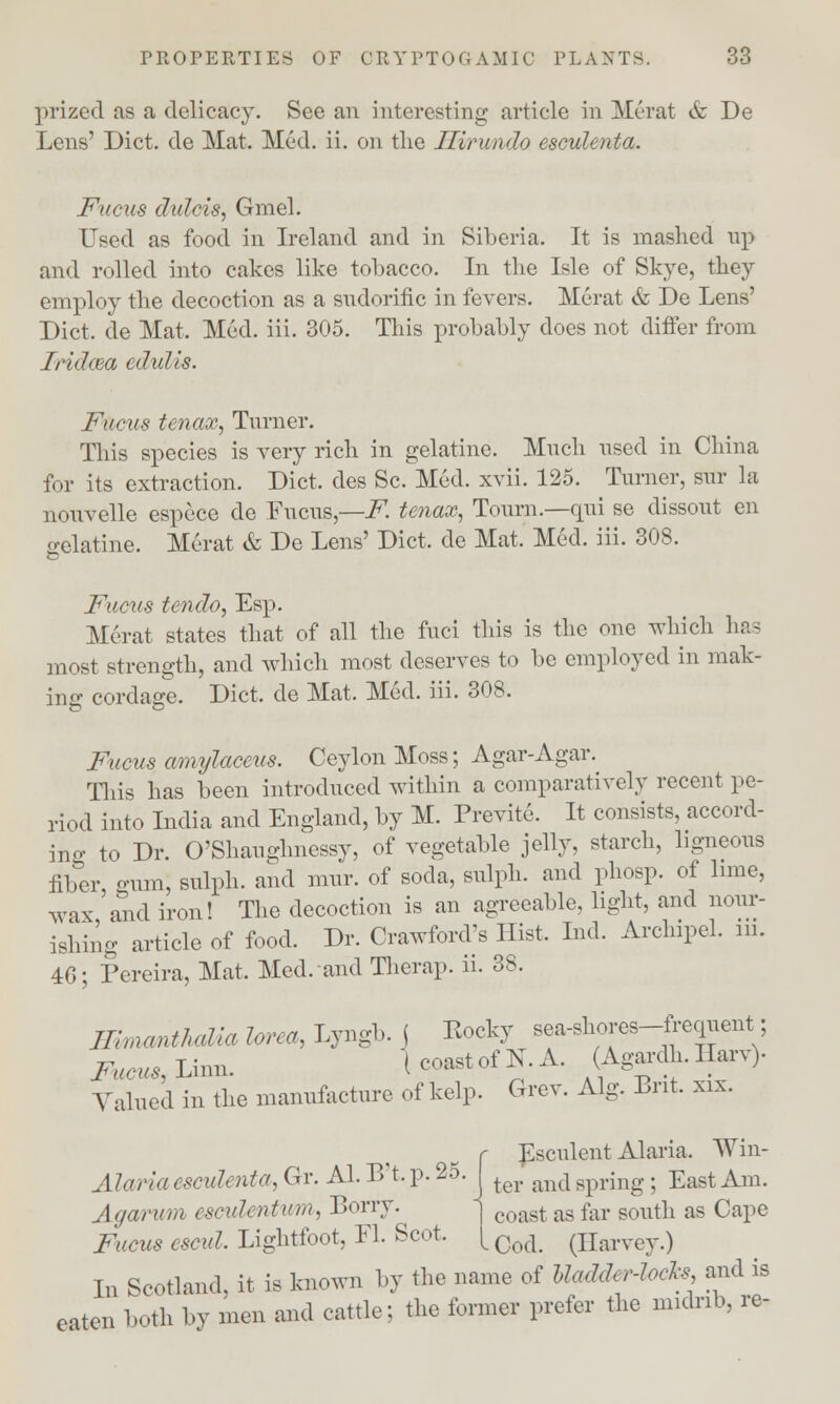 prized as a delicacy. See an interesting article in Merat & De Lens' Diet, de Mat. Med. ii. on the Jlirundo esculenta. Fucus didcis, Gmel. Used as food in Ireland and in Siberia. It is mashed up and rolled into cakes like tobacco. In the Isle of Skye, they employ the decoction as a sudorific in fevers. Merat & De Lens' Diet, de Mat. Med. iii. 305. This probably does not differ from Iridcea edulis. Fucus tenax, Turner. This species is very rich in gelatine. Much used in China for its extraction. Diet, des Sc. Med. xvii. 125. Turner, sur la nouvelle espece de Fucus,—F. tenax, Tourn.—qui se dissout en gelatine. Merat & De Lens' Diet, de Mat. Med. iii. 308. Fucus tendo, Esp. Merat states that of all the fuci this is the one which has most strength, and which most deserves to be employed in mak- ing cordage. Diet, de Mat. Med. iii. 308. Fucus amylaceus. Ceylon Moss; Agar-Agar. This has been introduced within a comparatively recent pe- riod into India and England, by M. Previte. It consists, accord- ing to Dr. O'Shauglmessy, of vegetable jelly, starch, ligneous fiber -urn, sulph. and mur. of soda, sulph. and phosp. of lime, wax, and iron! The decoction is an agreeable, light, and nour- ishing article of food. Dr. Crawford's Hist. Ind. Archipel. in. 46; Pereira, Mat. Med. and Therap. ii. 38. ILnmnthdla lorea, Lyngb. ( Kocky sea-shores-frcquent; Fucus, Linn. I coast of N. A. (Agardh. Ilarv). Valued in the manufacture of kelp. Grev. Alg. Brit. xix. Feculent Alaria. Win- ter and spring; East Am. coast as far south as Cape Cod. (Harvey.) Alaria esculenta, Gr. Al. B't. p. 25. Agarwn esculentum, Lorry. Fucus cscul. Lightfoot, Fl. Scot. In Scotland, it is known by the name of Uadda'-lncls and is eaten both by men and cattle; the former prefer the midrib, re-