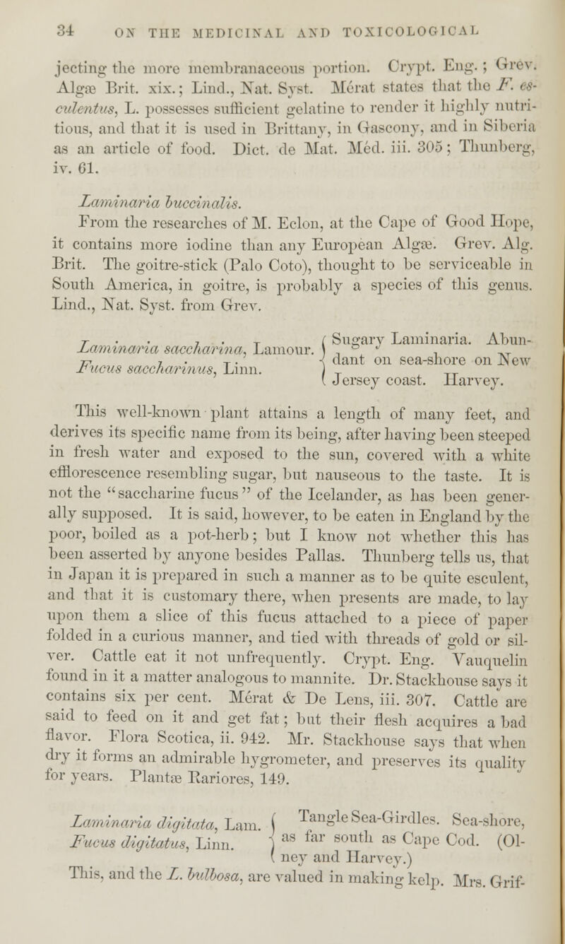 jecting the more membranaceous portion. Crypt. Eng.; Grevj Algae Brit, xix.: Lind., Nat. Svst. Merat states that the F* 6& cuZmfiw, L. possesses sufficient gelatine to render it highly nutri- tious, and that it is used in Brittany, in Gascon\\ and in Siberia as an article of food. Diet, de Mat. Med. iii. 305; Thunborg. iv. 61. Laminaria buccinalis. From the researches of M. Eclon, at the Cape of Good Hope, it contains more iodine than any European Algre. Grev. Alg. Brit. The goitre-stick (Palo Coto), thought to be serviceable in South America, in goitre, is probably a species of this genus. Lind., JSTat. Syst. from Grev. T 7 . T ( Sugarv Laminaria. Abun- JLamtnana saccharin a, Lamour. \ , &  , _, tp 7 . T. < dant on sea-shore onJSew ±iucus sacchannus, Linn. ) T TT. \ Jersey coast. Harvey. This veil-known plant attains a length of many feet, and derives its specific name from its being, after having been steeped in fresh water and exposed to the sun, covered with a white efflorescence resembling sugar, but nauseous to the taste. It is not the saccharine fucus of the Icelander, as has been gener- ally supposed. It is said, however, to be eaten in England by the poor, boiled as a pot-herb; but I know not whether this has been asserted by anyone besides Pallas. Thunberg tells us, that in Japan it is prepared in such a manner as to be quite esculent, and that it is customary there, when presents are made, to lay upon them a slice of this fucus attached to a piece of paper folded in a curious manner, and tied with threads of gold or sil- ver. Cattle eat it not unfrequently. Crypt. Eng. Vauquelin found in it a matter analogous to mannite. Dr. Stackhouse says it contains six per cent. Merat & De Lens, iii. 307. Cattle are said to feed on it and get fat; but their flesh acquires a bad flavor. Flora Scotica, ii. 942, Mr. Stackhouse says that when dry it forms an admirable hygrometer, and preserves its quality for years. Plantre Pariores, 149. Laminaria digitata, Lam. ( Tangle Sea-Girdles. Sea-shore, Fucm digitatus, Linn. j as far south as CaPe C°d. (01- ( ney and Harvey.) This, and the L. bullosa, are valued in making kelp. Mrs. Grff-