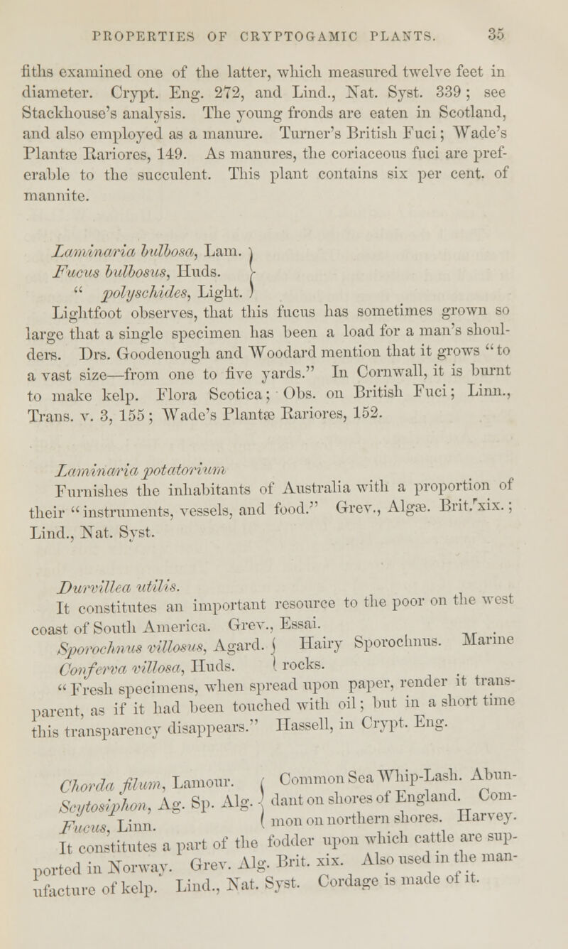 fitlis examined one of the latter, which measured twelve feet in diameter. Crypt. Eng. 272, and Lind., Nat. Syst. 339; see Stackhouse's analysis. The young fronds are eaten in Scotland, and also employed as a manure. Turner's British Fuci; Wade's Plants Karioras, 149. As manures, the coriaceous fuci are pref- erable to the succulent. This plant contains six per cent, of mannite. Lam'iiiiir'ia bullosa, Lam. \ Facii.s bulbosus, Iluds. >  polyschides. Light. ) Lightfoot observes, that this fucus has sometimes grown so large that a single specimen has been a load for a man's shoul- ders. Drs. Goodenough and Woodard mention that it grows  to a vast size—from one to five yards. In Cornwall, it is burnt to make kelp. Flora Scotica; Obs. on British Fuci; Linn.. Trans, v. 3, 155; Wade's Plantse Eariores, 152. Lamiria/ria potatoritwn Furnishes the inhabitants of Australia with a proportion of their instruments, vessels, and food. Grev., Algrc. Brit/xix.; Lind., Nat. Syst. DurvUJea uUUs. It constitutes an important resource to the poor on the west coast of South America. Grev., Essai. _ Sporochnus viUosm, Agard. j Hairy Sporochnus. Marine ('onferva villosa, Huds. I rocks. Fresh specimens, when spread upon paper, render it trans- parent, as if it had been touched with oil; but in a short time this transparency disappears. Hassell, in Crypt. Eng. C Wa fhu.u Lamour. ( Common Sea Whip-Lash. Abun- Seytodpfom, Ag. Bp. Alg. dant on shores of England Com- /•V,^,Linn. I inon on northern shores Harvey. It constitutes a part of the loader upon which cattle are sup- ported in Norway. Grev. Alg. Brit. xix. Also used m the man- ure of kelp. kind.. Nat. Syst. Cordage is made of it.