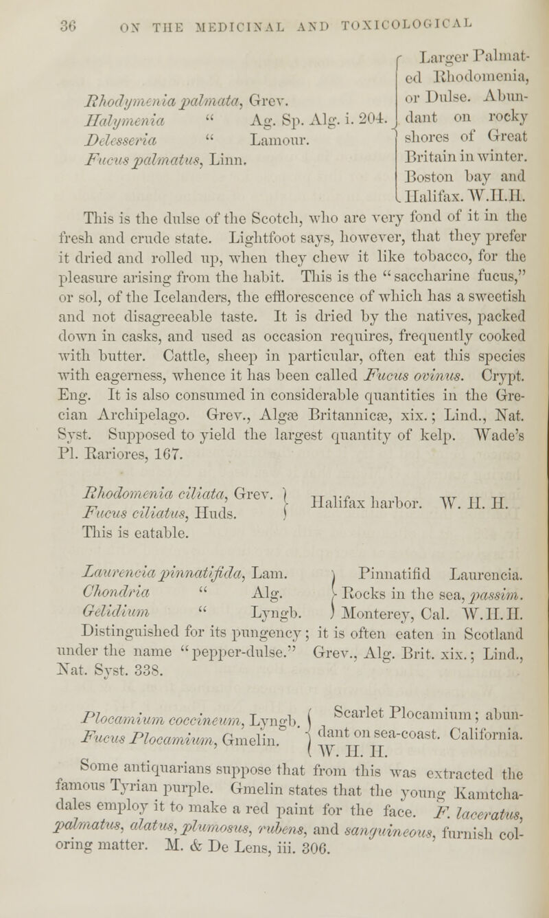 Rhodym en la palm ata, Grev. Hafymenia  Delesseria  Fucuspal/matus, Linn. Ag. Sp. Alg. i. 204. Lamour. Larger Palmat- ,.,l Rhodomeniaj or Dulse. Abun- dant on rocky shores of G-real Britain in winter. Boston bay and L Halifax. W.II.I1. This is the dulse of the Scotch, who are very fond of it in the fresh and crude state. Lightfoot says, however, that they prefer it dried and rolled up, when they chew it like tobacco, for the pleasure arising from the habit. This is the  saccharine fucus, or sol, of the Icelanders, the efflorescence of which has a sweetish and not disagreeable taste. It is dried by the natives, packed down in casks, and used as occasion requires, frequently cooked with butter. Cattle, sheep in particular, often eat this species with eagerness, whence it has been called Fucus ovinus. Crypt. Eng. It is also consumed in considerable quantities in the Gre- cian Archipelago. Grev., Algoe Britannicse, xix.; Lind., Nat. Byst. Supposed to yield the largest quantity of kelp. Wade's PI. Eariores, 167. Iihodomenia ciliata, Grev. Fucus ciliatus, Huds. This is eatable. Halifax harbor. W. II. II. Lauren*:i>ipi'nnatljida, Lam. Clwndria  Alg. Gclldlum  Lyngb. Distinguished for its pungency under the name  pepper-dulse. Nat. Syst. 338. \ Pinnatifid Laurencia. > Rocks in the sea, passim. ) Monterey, Cal. W.II.II. ; it is often eaten in Scotland Grev., Alg. Brit. xix.; Lind., Plocamium coceineum, Lyngb ( Scarlet Plocamium 5 abun- Fucus Flocamimn, Gmelin. ] ^nt on ^a-coast. Calif >rnia. ' AV. II. II. Some antiquarians suppose that from this was extracted the famous Tyrian purple. Gmelin states that the young Kamtcha- dales employ it to make a red paint for the face. F. laceratm pahnatus, alatus, plumosus, rubms, and sanguineous, furnish col- oring matter. M. & De Lens, iii. 306.