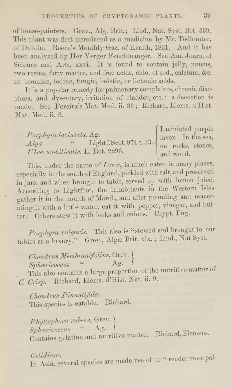 of house-painters. Grev., Alg. Brit.; Lind., Nat. Syst. Bot. 339. This plant was first introduced as a medicine by Mr. Todhunter, of Dublin. Recce's Monthly Gaz. of Health, 1831. And it lias been analyzed by Her Verger Fenchtuanger. See Am. Journ. of Science and Arts, xxvi. It is found to contain jelly, mucus, two resins, fatty matter, and free acids, chlo. of sod., calcium, &c. no bromine, iodine, fungic, boletic, or lichenic acids. It is a popular remedy for pulmonary complaints, chronic diar- rhoea, and dysentery, irritation of bladder, etc. : a decoction is made. See Pereira's Mat. Med. ii. 36; Richard, Elems. d'Hist. Mat. Med. ii. 6. Porphyra laciniata, Ag. A Iga  Lightf. Scot, 9711.33. Ulva umhiliealis, E. Bot. 2296. Laciniated purple laver. In the sea, on rocks, stones, and wood. This, under the name of Laver, is much eaten in many places, especially in the south of England, pickled with salt, and preserved in jars, and when brought to table, served up with lemon juice. According to Lightfoot, the inhabitants in the Western Isles gather it in the month of March, and after pounding and macer- ating it with a little water, eat it with pepper, vinegar, and but- ter. Others stew it with leeks and onions. Crypt, Eng. Porphyra vulgaris. This also is stewed and brought to our tables as a luxury. Grev., Algae Brit. xix.; Lind., Nat Syst. Chondrus Membrcmif'oilus, Grev. \ Spharicoccus  Ag. ) _ _ This also contains a large proportion of the nutritive matter ol O. Crisp. Richard, Elems. d'Hist. Nat. ii. 9. Chondrus Pinnatifida. This species is eatable. Richard. Phyllophora rubens, Grev. Sphcsricoccus  Ag. ) Contains gelatine and nutritive matter. JUchard,Element, £ Several speeies are made use ef to » render more pal-