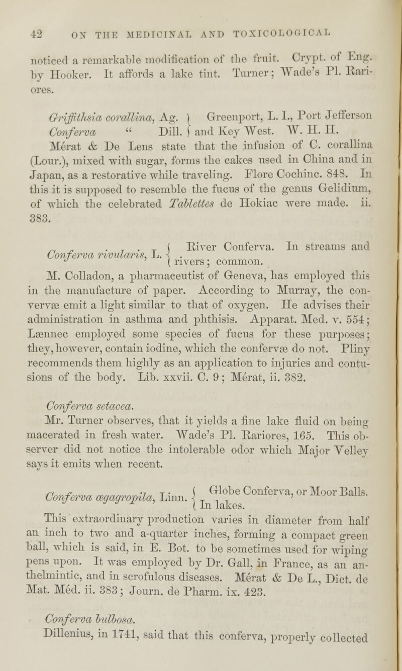 noticed a remarkable modification of the frnit. Grypt. oi Eng. by Eooker. It affords a lake tint. Turner; Wade's PL Kan- ores. Griffithsia corallina, Ag. ) Greenport, L. 1., Port Jefferson Conferva  Dill. \ and Key West. W. II. II. Herat & De Lens state that the infusion of C. corallina (Lour.), mixed with sugar, forms the cakes used in China and in Japan, as a restorative while traveling. Flore Cochinc. 848. In this it is supposed to resemble the fucus of the genus Gelidiuni, of which the celebrated Tabldtes de Hokiac were made. ii. 383. _, . . 7 . x ( River Conferva. In streams and Conferva rividaris, L. < . J { rivers ; common. M. Colladon, a pharmaceutist of Geneva, has employed this in the manufacture of paper. According to Murray, the con- vervse emit a light similar to that of oxygen. He advises their administration in asthma and phthisis. Apparat. Med. v. 554; Lamnec employed some species of fucus for these purj)Oses; they, however, contain iodine, which the confervse do not. Pliny recommends them highly as an application to injuries and contu- sions of the body. Lib. xxvii. C. 9; Merat, ii. 382. Conferva setacea. Mr. Turner observes, that it yields a fine lake fluid on being macerated in fresh water. Wade's PI. Ilariores, 165. This ob- server did not notice the intolerable odor which Major Velley says it emits when recent. n _c •? t • ( Globe Conferva, or Moor Balls. Conferva cegagrojnla, Linn. \ T ' This extraordinary production varies in diameter from half an inch to two and a-quarter inches, forming a compact green ball, which is said, in E. Bot. to be sometimes used for wiping pens upon. It was employed by Dr. Gall, in France, as an an- thelmintic, and in scrofulous diseases. Merat & De L., Diet, de Mat. Med. ii. 383; Journ. de Pharm. ix. 423. Conferva hulhosa. Dillenius, in 1741, said that this conferva, properly collected