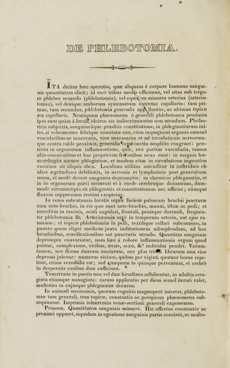 EME PEDLBSIBOTOlfiEA, ATA dicitur ha?c operatio, qua? aliquam é corpore humano sangui- nis quantitatem elicit; id veri) tribus mod^ efficimus, vel sitas sub tergo- re phlebes secando (phlebotomia), vel equi^m minores arterias (arterio- tomia), vel denique amborum systematum extrema capillaria: tum pri- mus, tum secundus, phlebotomia gencraüs appVllantur, ac ultimus tópica seu capillaris. Neutiquam pha?nomena á generali phlebotomia producta ipsa sunt quám á localr, idcirco eis indiscriminatim non utendum. Pletho- ricis subjectis, sanguineáque pra?ditis constitutione, in phlegmatiarum ini- tio, si vehementes febrique comitata? sint, cüm impugnant organis summd vascularibusac innervatis, vita? necessariis et ad circulationis nervorum- que centra valdé proximis, generalisVenaB-scctio ampliús congruet: pra?- terea in organomm inflammatione, qua?, etsi paríim vasculaxia, tamen aliisessentiahbus et hac proprietatefru\;ntibus nexa sunt: in magnis ha?- morrhagiis natura? phlogistica?, et tándem cüm in circulatione ingentúm vasorum sit aliquis obex. Localium ntilitas ostenditur in individuis ob alias a?gritudmes debilitatis, in nervosis et lymphaticis post generalium usum, et modo deceat sanguinis depromptio: in chronicis phlegmatiis, et in iis organorum parvi momenti et á corde cerebroque distantium, dum- modó circunscripta sit phlegmatia et constitutionem nec afficiat; cúmque fluxum suppressutn restitui exoptetur. In venis subcutaneis locatis supra faciem palmeam bracbii junctura? cum ante-brachio, in eis qua? sunt ante-brachio, manui, tibia? ac pedi; et interdúm in raninis, oculi angulari, frontali, penisque dorsuali, frequen- ter phlebotomia fit. Arteriotomia vero in temporum arteria, aut ejus ra- micum ; et tópica? phlebotomia? in pelli, textilique cellari subcutáneo, in puncto qnem eligat medicusjuxta indicationem adimplendam, ad hoc hirudinibus, scarificationibus aut puncturis utendo. Quantitas sanguinis deprompta convariatur, nana ha?c á robore inflammationis organi quod patitur, complexione, viribus, a?tate, sexu, &a individui pendet. Verum- tamen, nec nnnus duarum unciarum, nec plus triJR; librarum una vice depromi jubetur: numerus vicium, quibus per viginti quatuor horas repe- titur, etiam versabilis est; sed ijunquam in quinqué perveniunt, et crebró in desperatis casibus dua? sufficiunt. * Tenerrimis in pueris una vel dua? hirudines adhibentur, in adultis octo- ginta etiamque nonaginta: earum applicatio per diem semel iterari valet, multoties in cujusque phlegmatia? decursu. In animali ceconomia, quorum cognitio magnoperé interest, phleboto- mia? tum generali, tum tópica?, constantia ac perspicua pba?nomena sub- sequuntur. Imprimís inha?rentia vena?-sectioni generali exponemus. Primum. Quantitatem sanguinis minuere. Hic effectus constantér ac proximé apparet,siquidem in egestione sanguinis partís consistit,ac multo-