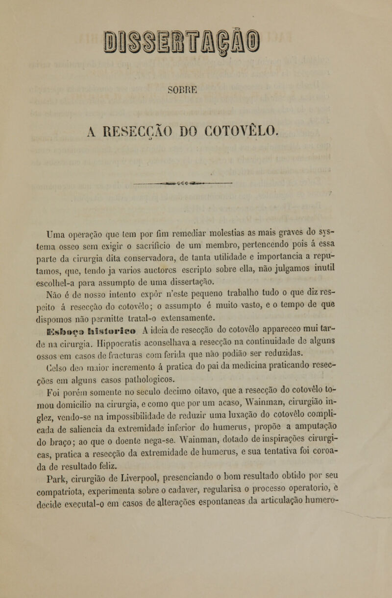 SOBRE A RESECÇÃO DO COTOVELO. --irnrr -c-ç <!-*&- Uma operação que tem por fim remediar moléstias as mais graves do sys- tema ósseo sem exigir o sacrifício de um membro, pertencendo pois á essa parte da cirurgia dita conservadora, de tanta utilidade e importância a repu- tamos, que, tendo ja vários auetores escripto sobre cila, não julgamos inútil escolhel-a para assumpto de uma dissertação. Não é de nosso intento expor n'este pequeno trabalho tudo o que diz res- peito á resecção do cotovelo; o assumpto é muito vasto, e o tempo de que dispomos não permitte tratal-o extensamente. Esboç» histórico. A ideia de resecção do cotovelo appareceo mui tar- de na cirurgia. Ilippocratis aconselhava a resecção na continuidade de alguns ossos cm casos de fracturas com ferida que não podião ser reduzidas. Celso deo maior incremento á pratica do pai da medicina praticando resec- ções em alguns casos pathologicos. Foi porém somente no século decimo oitavo, que a resecção do cotovelo to- mou domicilio na cirurgia, e como que por um acaso, Wainman, cirurgião in- glez, vendo-se na impossibilidade de reduzir uma luxação do cotovelo compli- cada de saliência da extremidade inferior do humerus, propõe a amputação do braço; ao que o doente nega-se. Wainman, dotado de inspirações cirúrgi- cas, pratica a resecção da extremidade de humerus, e sua tentativa foi coroa- da de resultado feliz. Park, cirurgião de Liverpool, presenciando o bom resultado obtido por seu compatriota, experimenta sobre o cadáver, regularisa o processo operatório, c decide cxccutal-o em casos de alterações espontâneas da articulação humero-