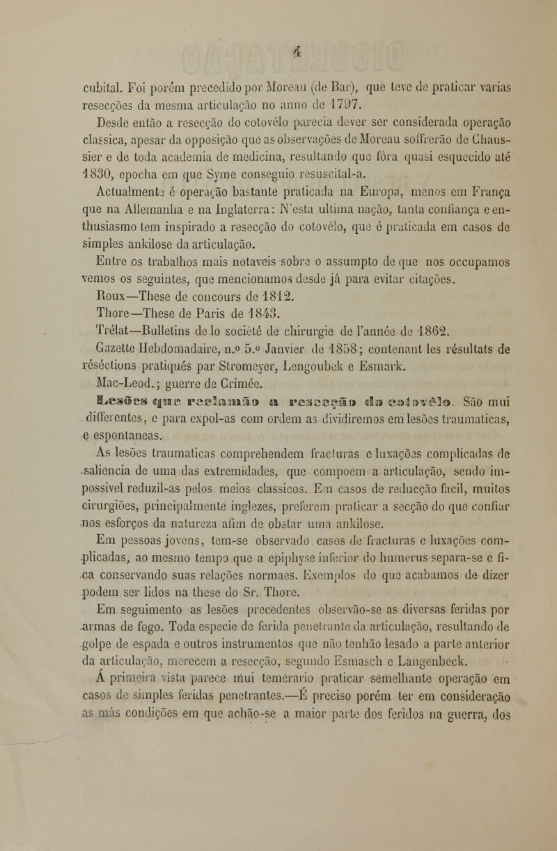 cubital. Foi porém precedido por Moreau (de Bar), que leve de praticar varias resecções da mesma articulação no anno de 1797. Desde então a resecção do cotovelo parecia dever ser considerada operação clássica, apesar da opposiçào que as observações de Moreau soíTrerão de Chaus- sier e de toda academia de medicina, resultando que fora quasi esquecido até 1830, epocha em que Syme conseguio resuscital-a. Actualmente é operarão bastante praticada na Europa, menos em França que na Allemanha e na Inglaterra: N'esta ultima nação, tanta confiança een- thusiasmo tem inspirado a resecção do cotovelo, que ó praticada em casos de simples ankilose da articulação. Entre os trabalhos mais notáveis sobre o assumpto de que nos oceuparnos vemos os seguintes, que mencionamos desde já para evitar citações. Roux—These de concours de 1812. Thore — These de Paris de 1843. Trélat—Bulletins de lo société de chirurgie de l'annóe de 1862. Gazette Hebdomadaire, n.o 5.° Janvier de 1858; contenant les résultats de réséctiuns pratiques par Stromeyer, Lengoubek e Esmark. Mac-Leod.; guerre de Crimce. ILestles qiai. reclkTmim» a, rtí^^c^íl» d& e&lnv&lo. São mui diffeicntes, c para expol-as com ordem as dividiremos em lesões traumáticas, e espontâneas. As lesões traumáticas comprehendem fracturas c luxações complicadas de saliência de uma das extremidades, que compõem a articulação, sendo im- possível reduzil-as pelos meios clássicos. Em casos de reducção fácil, muitos cirurgiões, principalmente inglezes, preferem praticar a secção do que confiar nos esforços da natureza afim de obstar uma ankilose. Em pessoas jovens, tem-sc observado casos de fracturas c luxações com- plicadas, ao mesmo tempo que a epiphyse inferior do huinerus separa-se c fi- .ca conservando suas relações normaes. Exemplos do que acabamos de dizer podem ser lidos na these do Sr. Thore. Em seguimento as lesões precedentes observão-se as diversas feridas por armas de fogo. Toda espécie de ferida penetrante da articulação, resultando de golpe de espada e outros instrumentos que não tonhão lesado a parte anterior da articulação, merecem a resecção, segundo Esmasch e Langcnbeck. Á primeira vista parece mui temerário praticar semelhante operação em casos de simples feridas penetrantes.—É preciso porém ter em consideração as más condições em que achão-se a maior parte dos feridos na guerra; dos