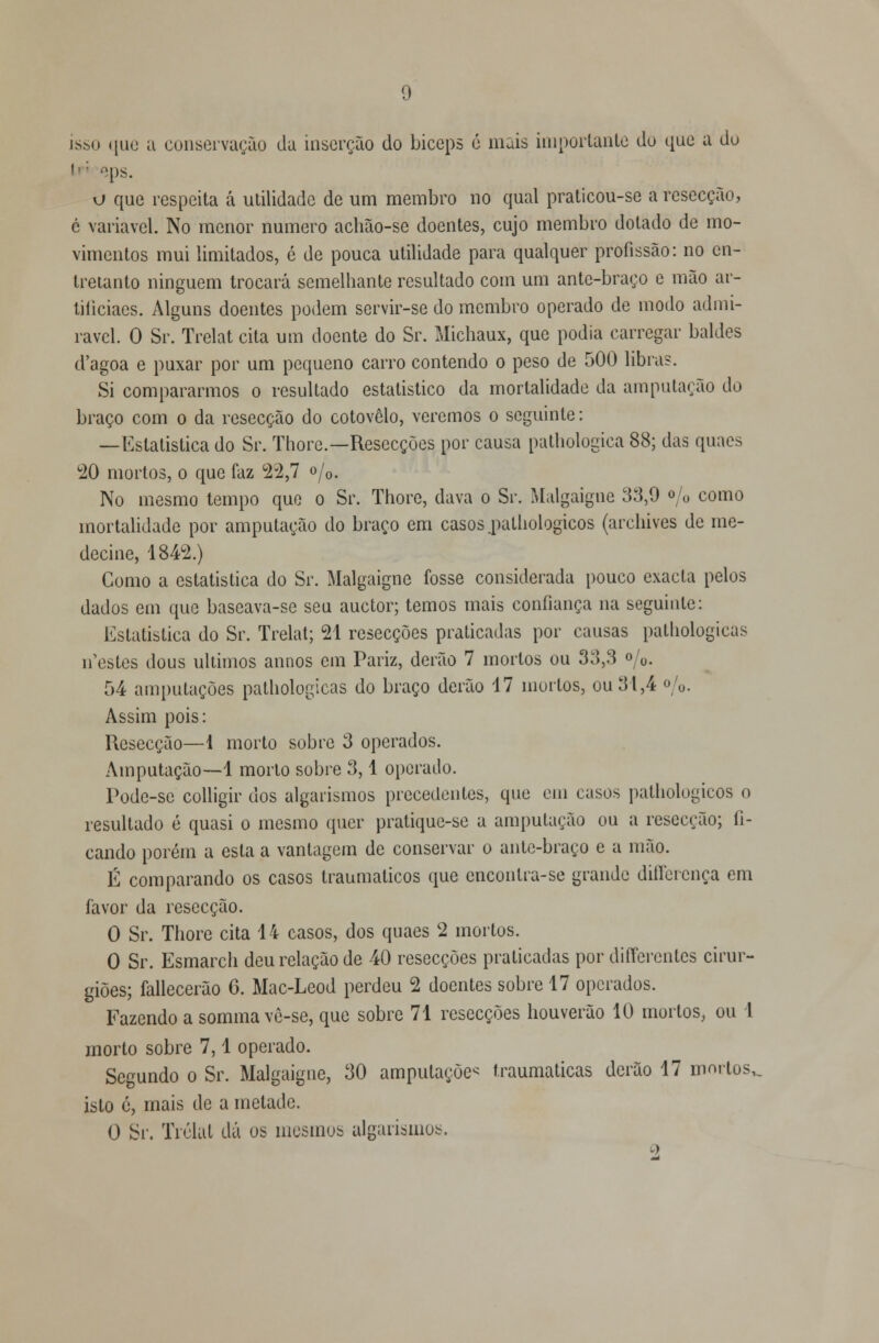 isso que a conservação da inserção do bíceps é mais importante do que a do li: eps. o que respeita á utilidade de um membro no qual praticou-se a resecção, c variável. No menor numero achão-se doentes, cujo membro dotado de mo- vimentos mui limitados, é de pouca utilidade para qualquer profissão: no en- tretanto ninguém trocará semelhante resultado com um antc-braço e mão ar- tiliciaes. Alguns doentes podem servir-se do membro operado de modo admi- rável. O Sr. Trelat cita um doente do Sr. Michaux, que podia carregar baldes d'agoa e puxar por um pequeno carro contendo o peso de 500 libras. Si compararmos o resultado estatístico da mortalidade da amputação do braço com o da resecção do cotovelo, veremos o seguinte: —Estatística do Sr. Thorc—Resccções por causa pathologica 88; das quaes 20 mortos, o que faz 22,7 o/0. No mesmo tempo que o Sr. Thorc, dava o Sr. Malgaigne 33,9 % como mortalidade por amputação do braço em casos .pathologicos (archives de me- decine, 1842.) Gomo a estatística do Sr. Malgaigne fosse considerada pouco exacta pelos dados em que baseava-se seu auetor; temos mais confiança na seguinte: Estatística do Sr. Trelat; 21 resecções praticadas por causas pathologicas nestes dous últimos annos cm Pariz, derão 7 mortos ou 33,3 o/0. 54 amputações pathologicas do braço derão 17 mortos, ou 31,4 %. Assim pois: Resecção—i morto sobre 3 operados. Amputação—1 morto sobre 3,1 operado. Pode-se colligir dos algarismos precedentes, que em casos pathologicos o resultado é quasi o mesmo quer pratique-se a amputação ou a resecção; fi- cando porém a esta a vantagem de conservar o antc-braço e a mão. É comparando os casos traumáticos que enconlra-se grande differença em favor da resecção. O Sr. Thore cita 14 casos, dos quaes 2 mortos. O Sr. Esmarch deu relação de 40 resecções praticadas por differentes cirur- giões; fallecerão 6. Mac-Leod perdeu 2 doentes sobre 17 operados. Fazendo a sommavè-se, que sobre 71 resecções houverão 10 mortos, ou 1 morto sobre 7,1 operado. Segundo o Sr. Malgaigne, 30 amputações traumáticas derão 17 mortos,, isto é, mais de a metade. O Sr. Trelat dá os mesmos algarismos. ->