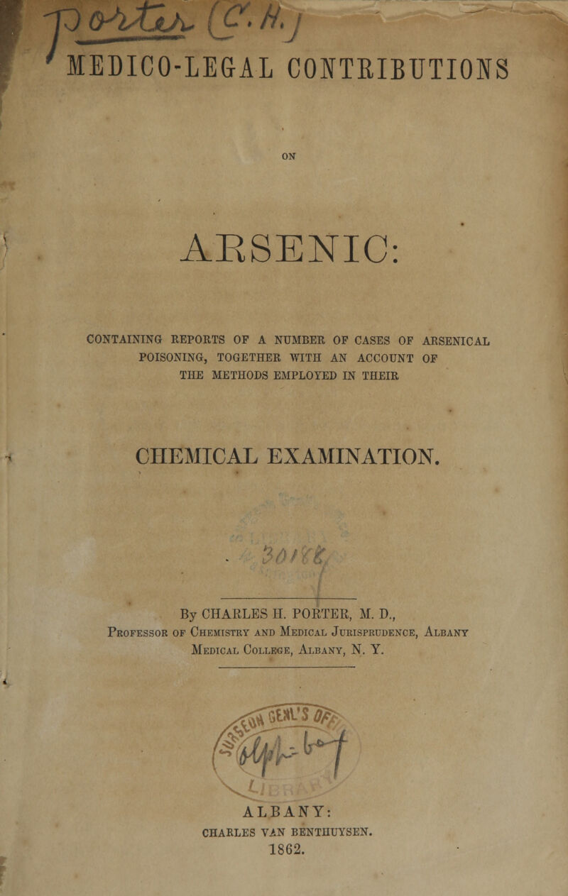 'MEDICO-LEGAL CONTRIBUTIONS ON ARSENIC: CONTAINING REPORTS OF A NUMBER OP CASES OF ARSENICAL POISONING, TOGETHER WITH AN ACCOUNT OF THE METHODS EMPLOYED IN THEIR CHEMICAL EXAMINATION. By CHARLES H. PORTER, M. D., Professor of Chemistry and Medical Jurisprudence, Albany Medical College, Albany, N. Y. ALBANY: CHARLES VAN BENTHUYSEN. 1862.