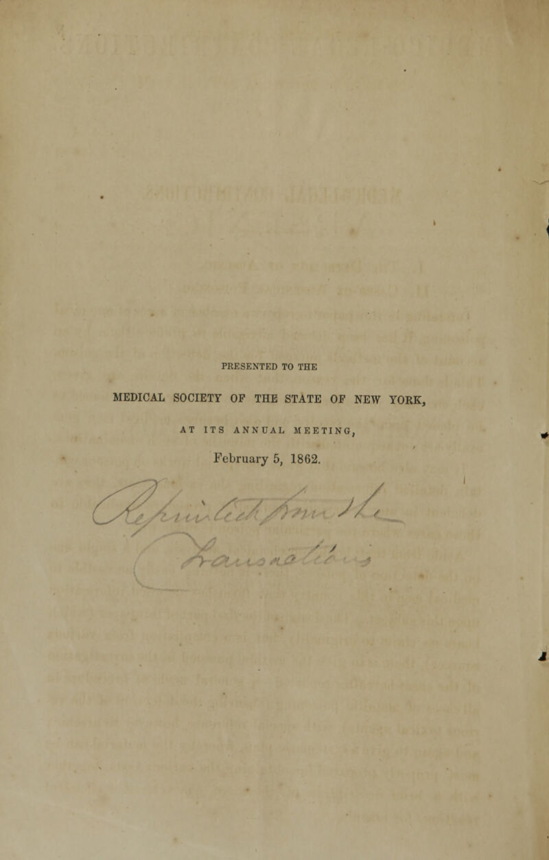 PRESENTED TO THE MEDICAL SOCIETY OF THE STATE OF NEW YORK, AT ITS ANNUAL MEETING, February 5, 1862. /