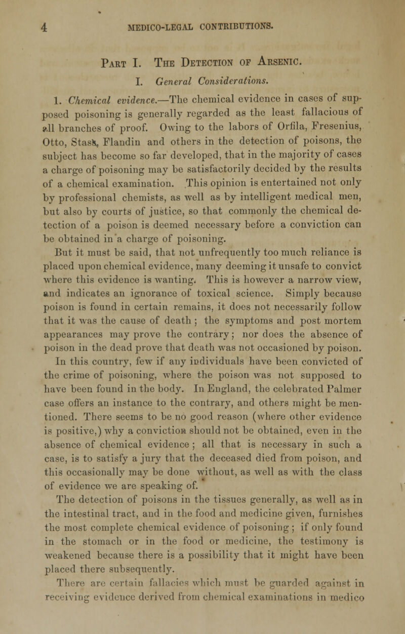 Part I. The Detection of Arsenic. I. General Considerations. 1. Chemical evidence.—The chemical evidence in cases of sup- posed poisoning is generally regarded as the least fallacious of all branches of proof. Owing to the labors of Orfila, Fresenius, Otto, Stasfc, Flandin and others in the detection of poisons, the subject has become so far developed, that in the majority of cases a charge of poisoning may be satisfactorily decided by the results of a chemical examination. This opinion is entertained not only by professional chemists, as well as by intelligent medical men, but also by courts of justice, so that commonly the chemical de- tection of a poison is deemed necessary before a conviction can be obtained in a charge of poisoning. But it must be said, that not unfrequently too much reliance is placed upon chemical evidence, many deeming it unsafe to convict where this evidence is wanting. This is however a narrow view, and indicates an ignorance of toxical science. Simply because poison is found in certain remains, it docs not necessarily follow that it was the cause of death ; the symptoms and post mortem appearances may prove the contrary; nor does the absence of poison in the dead prove that death was not occasioned by poison. In this country, few if any individuals have been convicted of the crime of poisoning, where the poison was not supposed to have been found in the body. In England, the celebrated Palmer case offers an instance to the contrary, and others might be men- tioned. There seems to be no good reason (where other evidence is positive,) why a conviction should not be obtained, even in the absence of chemical evidence ; all that is necessary in such a case, is to satisfy a jury that the deceased died from poison, and this occasionally may be done without, as well as with the class of evidence we are speaking of. The detection of poisons in the tissues generally, as well as in the intestinal tract, and in the food and medicine given, furnishes the most complete chemical evidence of poisoning ; if only found in the stomach or in the food or medicine, the testimony is weakened because there is a possibility that it might have been placed there subsequently. There are certain fallacies which must be guarded against in receiving evidence derived from chemical examinations in medico