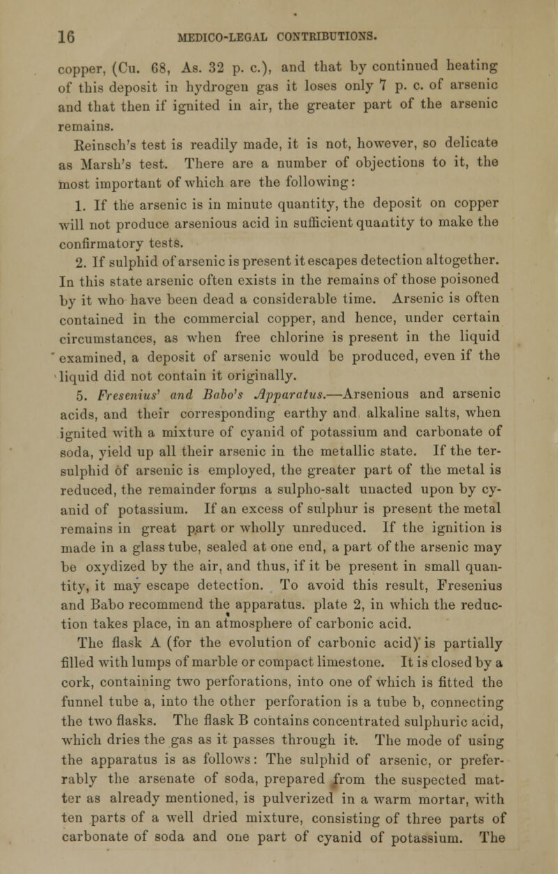 copper, (Cu. 68, As. 32 p. c), and that by continued heating of this deposit in hydrogen gas it loses only 7 p. c. of arsenic and that then if ignited in air, the greater part of the arsenic remains. Reinsch's test is readily made, it is not, however, so delicate as Marsh's test. There are a number of objections to it, the most important of which are the following: 1. If the arsenic is in minute quantity, the deposit on copper will not produce arsenious acid in sufficient quantity to make the confirmatory tests. 2. If sulphid of arsenic is present it escapes detection altogether. In this state arsenic often exists in the remains of those poisoned by it who have been dead a considerable time. Arsenic is often contained in the commercial copper, and hence, under certain circumstances, as when free chlorine is present in the liquid examined, a deposit of arsenic would be produced, even if the liquid did not contain it originally. 5. Fresenius' and Babo's Apparatus.—Arsenious and arsenic acids, and their corresponding earthy and alkaline salts, when ignited with a mixture of cyanid of potassium and carbonate of soda, yield up all their arsenic in the metallic state. If the ter- sulphid of arsenic is employed, the greater part of the metal is reduced, the remainder forms a sulpho-salt unacted upon by cy- anid of potassium. If an excess of sulphur is present the metal remains in great part or wholly unreduced. If the ignition is made in a glass tube, sealed at one end, a part of the arsenic may be oxydized by the air, and thus, if it be present in small quan- tity, it may escape detection. To avoid this result, Fresenius and Babo recommend the apparatus, plate 2, in which the reduc- tion takes place, in an atmosphere of carbonic acid. The flask A (for the evolution of carbonic acid)' is partially filled with lumps of marble or compact limestone. It is closed by a cork, containing two perforations, into one of which is fitted the funnel tube a, into the other perforation is a tube b, connecting the two flasks. The flask B contains concentrated sulphuric acid, which dries the gas as it passes through it-. The mode of using the apparatus is as follows: The sulphid of arsenic, or prefer- rably the arsenate of soda, prepared /rom the suspected mat- ter as already mentioned, is pulverized in a warm mortar, with ten parts of a well dried mixture, consisting of three parts of carbonate of soda and one part of cyanid of potassium. The