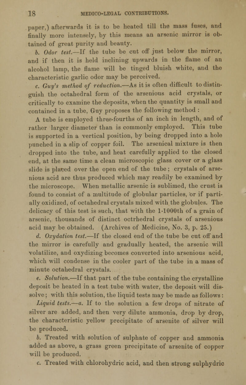 paper,) afterwards it is to be heated till the mass fuses, and finally more intensely, by this means an arsenic mirror is ob- tained of great purity and beauty. b. Odor test.—If the tube be cut off just below the mirror, and if then it is held inclining upwards in the flame of an alcohol lamp, the flame will be tinged bluish white, and the characteristic garlic odor may be perceived. c. Guy's method of reduction.—As it is often difficult to distin- guish the octahedral form of the arsenious acid crystals, or critically to examine the deposits, when the quantity is small and contained in a tube, Guy proposes the following method : A tube is employed three-fourths of an inch in length, and of rather larger diameter than is commonly employed. This tube is supported in a vertical position, by being dropped into a hole punched in a slip of copper foil. The arsenical mixture is then dropped into the tube, and heat carefully applied to the closed end, at the same time a clean microscopic glass cover or a glass slide is placed over the open end of the tube; crystals of arse- nious acid are thus produced which may readily be examined by the microscope. When metallic arsenic is sublimed, the crust is found to consist of a multitude of globular particles, or if parti- ally oxidized, of octahedral crystals mixed with the globules. The delicacy of this test is such, that with the l-1000th of a grain of arsenic, thousands of distinct octrhedral crystals of arsenious acid may be obtained. (Archives of Medicine, No. 3, p. 25.) d. Oxydation test.—If the closed end of the tube be cut off and the mirror is carefully and gradually heated, the arsenic will volatilize, and oxydizing becomes converted into arsenious acid, which will condense in the cooler part of the tube in a mass of minute octahedral crystals. e. Solution.—If that part of the tube containing the crystalline deposit be heated in a test tube with water, the deposit will dis- solve ; with this solution, the liquid tests may be made as follows : Liquid tests.—a. If to the solution a few drops of nitrate of silver are added, and then very dilute ammonia, drop by drop, the characteristic yellow precipitate of arsenite of silver will be produced. b. Treated with solution of sulphate of copper and ammonia added as above, a grass green precipitate of arsenite of copper will be produced. c. Treated with chlorohydric acid, and then strong sulphydric