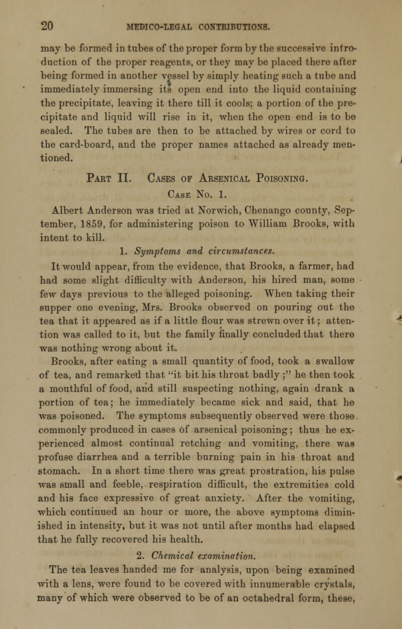 may be formed in tubes of the proper form by the successive intro- duction of the proper reagents, or they may be placed there after being formed in another vessel by simply heating such a tube and immediately immersing its open end into the liquid containing the precipitate, leaving it there till it cools; a portion of the pre- cipitate and liquid will rise in it, when the open end is to be sealed. The tubes are then to be attached by wires or cord to the card-board, and the proper names attached as already men- tioned. Part II. Cases of Arsenical Poisoning. Case No. 1. Albert Anderson was tried at Norwich, Chenango county, Sep- tember, 1859, for administering poison to William Brooks, with intent to kill. 1. Symptoms and circumstances. It would appear, from the evidence, that Brooks, a farmer, had had some slight difficulty with Anderson, his hired man, some few days previous to the alleged poisoning. When taking their supper one evening, Mrs. Brooks observed on pouring out the tea that it appeared as if a little flour was strewn over it; atten- tion was called to it, but the family finally concluded that there was nothing wrong about it. Brooks, after eating a small quantity of food, took a swallow of tea, and remarked that it bit his throat badly ; he then took a mouthful of food, and still suspecting nothing, again drank a portion of tea; he immediately became sick and said, that he was poisoned. The symptoms subsequently observed were those commonly produced in cases of arsenical poisoning; thus he ex- perienced almost continual retching and vomiting, there was profuse diarrhea and a terrible burning pain in his throat and stomach. In a short time there was great prostration, his pulse was small and feeble, respiration difficult, the extremities cold and his face expressive of great anxiety. After the vomiting, which continued an hour or more, the above symptoms dimin- ished in intensity, but it was not until after months had elapsed that he fully recovered his health. 2. Chemical examination. The tea leaves handed me for analysis, upon being examined with a lens, were found to be covered with innumerable crystals, many of which were observed to be of an octahedral form, these,