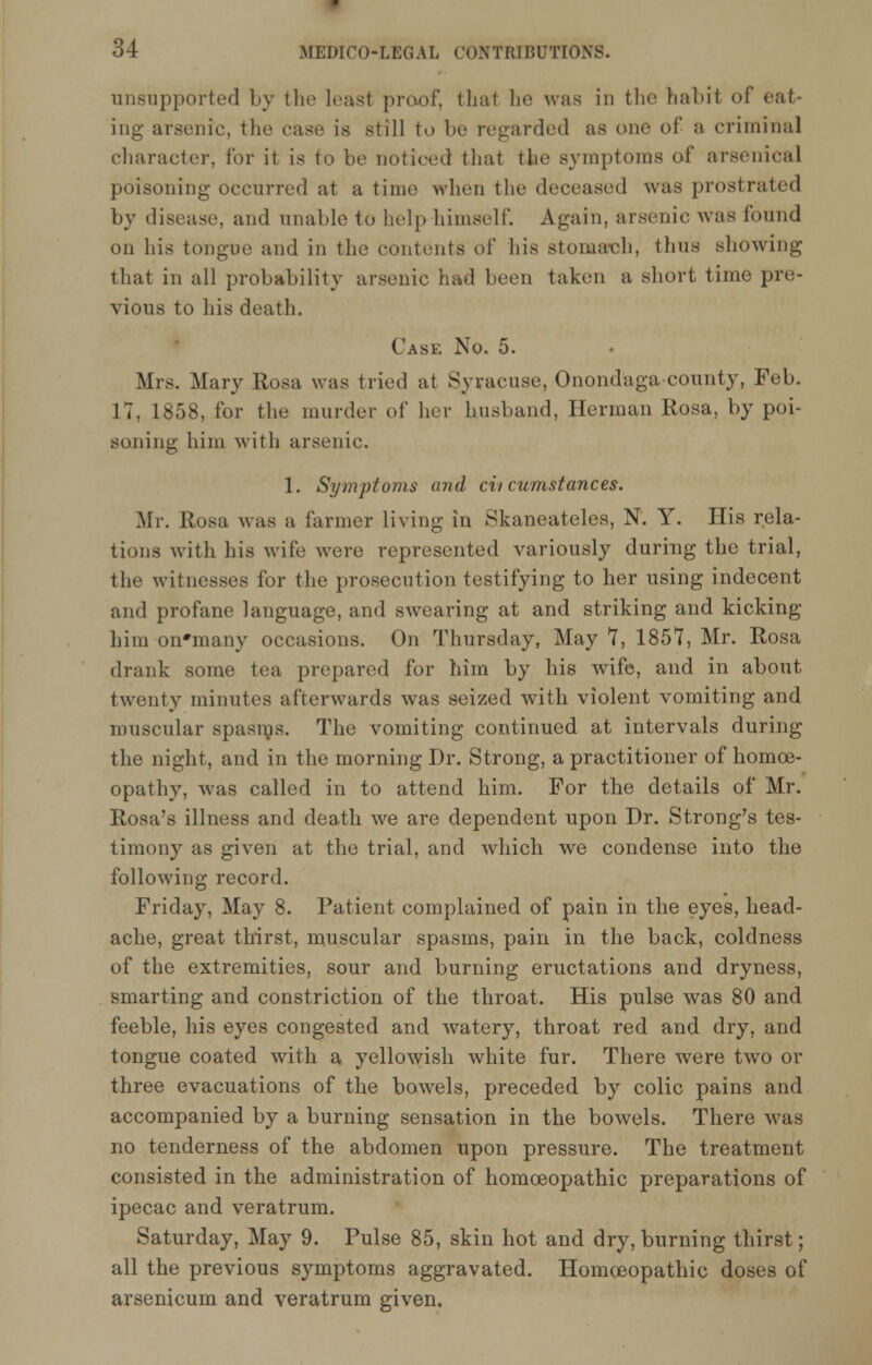 unsupported by the leasl proof, thai he was in the habit of eat- ing arsenic, the case Is still to be regarded as one of a criminal character, for it is to be noticed that the symptoms of arsenical poisoning occurred at a time when the deceased was prostrated by disease, and unable to help himself. Again, arsenic was found on his tongue and in the contents oi' his stomach, thus showing that in all probability arsenic had been taken a short time pre- vious to his death. Case No. 5. Mrs. Mary Rosa was tried at Syracuse, Onondaga county, Feb. 17, 1858, for the murder of her husband, Herman Rosa, by poi- soning him with arsenic. 1. Symptoms and cit cumstances. Mr. Rosa was a farmer living in Hkaneateles, N. Y. His rela- tions with his wife were represented variously during the trial, the witnesses for the prosecution testifying to her using indecent and profane language, and swearing at and striking and kicking him on'many occasions. On Thursday, May 7, 1857, Mr. Rosa drank some tea prepared for him by his wife, and in about twenty minutes afterwards was seized with violent vomiting and muscular spasms. The vomiting continued at intervals during the night, and in the morning Dr. Strong, a practitioner of homoe- opathy, was called in to attend him. For the details of Mr. Rosa's illness and death we are dependent upon Dr. Strong's tes- timony as given at the trial, and which we condense into the following record. Friday, May 8. Patient complained of pain in the eyes, head- ache, great thirst, muscular spasms, pain in the back, coldness of the extremities, sour and burning eructations and dryness, smarting and constriction of the throat. His pulse was 80 and feeble, his eyes congested and watery, throat red and dry, and tongue coated with a yellowish white fur. There were two or three evacuations of the bowels, preceded by colic pains and accompanied by a burning sensation in the boAvels. There was no tenderness of the abdomen upon pressure. The treatment consisted in the administration of homoeopathic preparations of ipecac and veratrum. Saturday, May 9. Pulse 85, skin hot and dry, burning thirst; all the previous symptoms aggravated. Homoeopathic doses of arsenicum and veratrum given.
