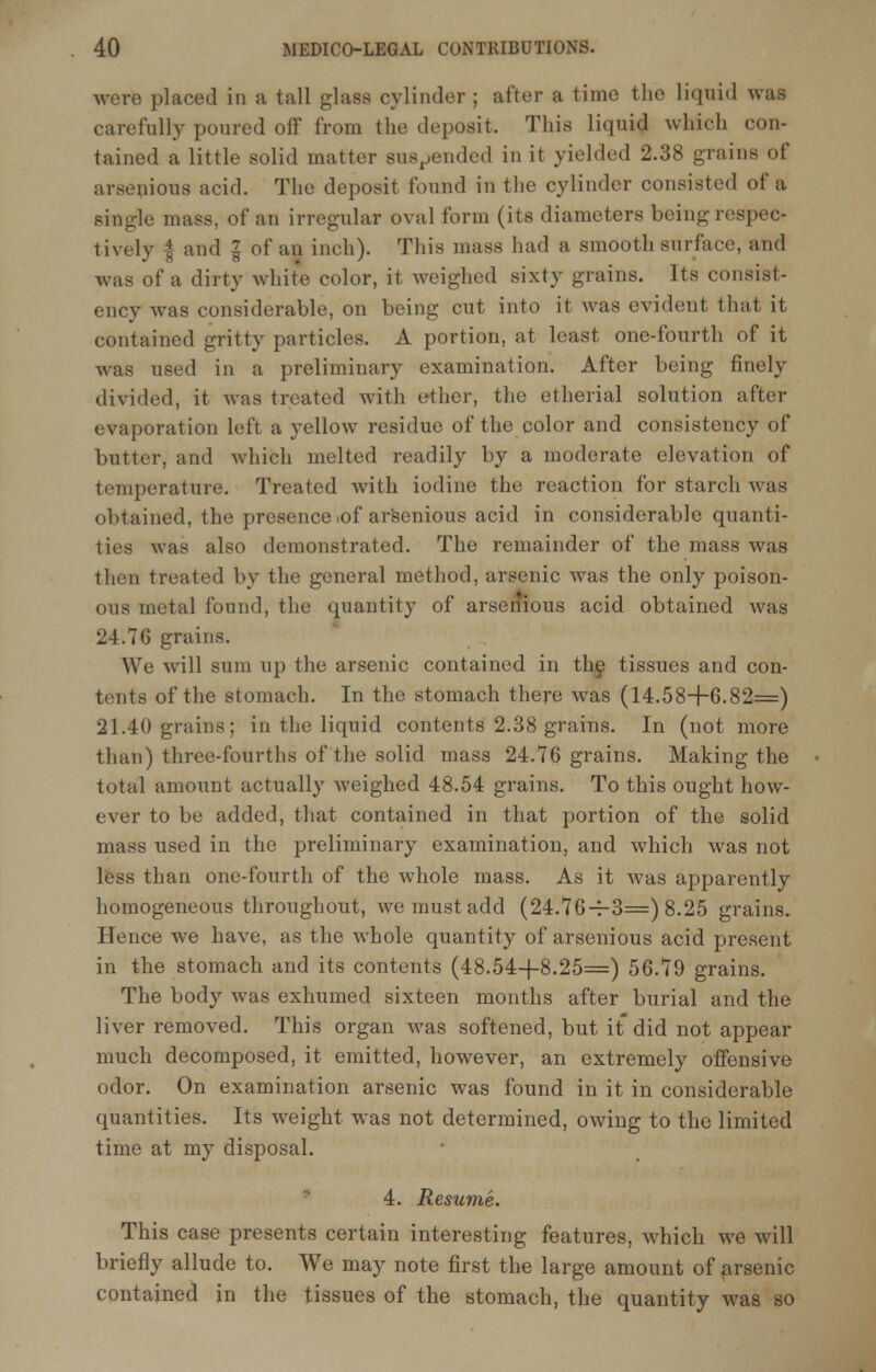 were placed in a tall glass cylinder ; after a time the liquid was carefully poured off from the deposit, This liquid which con- tained a little solid matter suspended in it yielded 2.38 grains of arsenious acid. The deposit found in the cylinder consisted of a single mass, of an irregular oval form (its diameters being respec- tively | and I of an inch). This mass had a smooth surface, and was of a dirty white color, it weighed sixty grains. Its consist- ency was considerable, on being cut into it was evident that it contained gritty particles. A portion, at least one-fourth of it was used in a preliminary examination. After being finely divided, it was treated with ether, the etherial solution after evaporation left a yellow residue of the color and consistency of butter, and which melted readily by a moderate elevation of temperature. Treated with iodine the reaction for starch was obtained, the presence,of arsenious acid in considerable quanti- ties was also demonstrated. The remainder of the mass was then treated by the general method, arsenic was the only poison- ous metal found, the quantity of arsenious acid obtained was 24.76 grains. We will sum up the arsenic contained in the tissues and con- tents of the stomach. In the stomach there was (14.58+6.82=) 21.40 grains; in the liquid contents 2.38 grains. In (not more than) three-fourths of the solid mass 24.76 grains. Making the total amount actually Aveighed 48.54 grains. To this ought how- ever to be added, that contained in that portion of the solid mass used in the preliminary examination, and which was not less than one-fourth of the whole mass. As it was apparently homogeneous throughout, we must add (24.76-1-3=) 8.25 grains. Hence we have, as the whole quantity of arsenious acid present in the stomach and its contents (48.54-4-8.25=) 56.79 grains. The body was exhumed sixteen months after burial and the liver removed. This organ was softened, but it did not appear much decomposed, it emitted, however, an extremely offensive odor. On examination arsenic was found in it in considerable quantities. Its weight was not determined, owing to the limited time at my disposal. 4. Resume. This case presents certain interesting features, which we will briefly allude to. We may note first the large amount of arsenic contained in the tissues of the stomach, the quantity was so