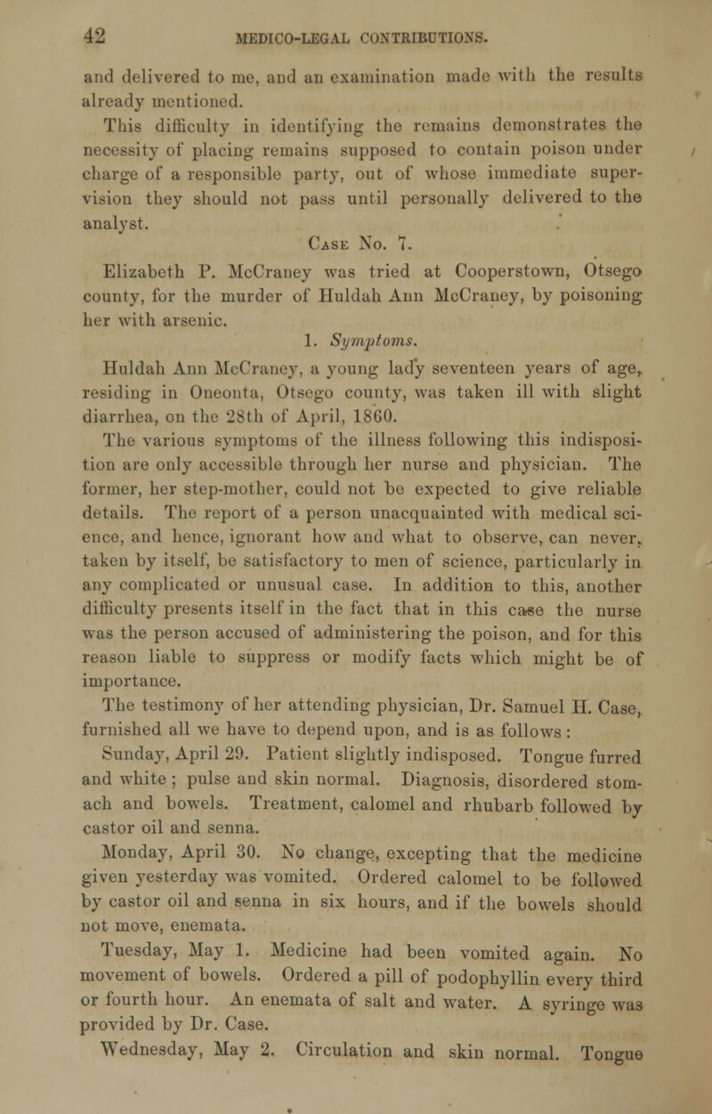 and delivered to me, and an examination made with the results already mentioned. This difficulty in identifying the remains demonstrates the necessity of placing remains supposed to contain poison under charge of a responsible party, out of whose immediate super- vision they should not pass until personally delivered to the analyst. Case No. 7. Elizabeth P. McCraney was tried at Cooperstown, Otsego county, for the murder of Huldah Ann McCraney, by poisoning her with arsenic. 1. Symptoms. Huldah Ann McCraney, a young lady seventeen years of age, residing in Oneonta, Otsego county, was taken ill with slight diarrhea, on the 28th of April, 1860. The various symptoms of the illness following this indisposi- tion are only accessible through her nurse and physician. The former, her step-mother, could not be expected to give reliable details. The report of a person unacquainted with medical sci- ence, and hence, ignorant how and what to observe, can never,, taken by itself, be satisfactory to men of science, particularly in any complicated or unusual case. In addition to this, another difficulty presents itself in the fact that in this case the nurse was the person accused of administering the poison, and for this reason liable to suppress or modify facts which might be of importance. The testimony of her attending physician, Dr. Samuel H. Case, furnished all we have to depend upon, and is as follows : Sunday, April 29. Patient slightly indisposed. Tongue furred and white ; pulse and skin normal. Diagnosis, disordered stom- ach and bowels. Treatment, calomel and rhubarb followed by- castor oil and senna. Monday, April 30. No change, excepting that the medicine given yesterday was vomited. Ordered calomel to be followed by castor oil and senna in six hours, and if the bowels should not move, enemata. Tuesday, May 1. Medicine had been vomited again. No movement of bowels. Ordered a pill of podophyllin every third or fourth hour. An enemata of salt and water. A syringe was provided by Dr. Case. Wednesday, May 2. Circulation and skin normal. Tongue